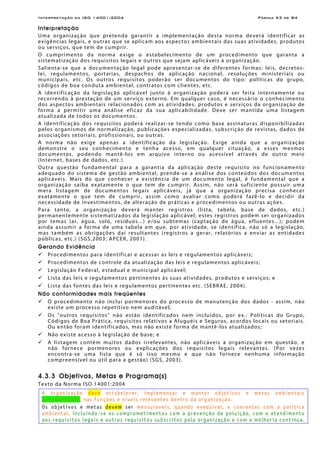 Interpretação da ISO 14001:2004 Página 53 de 84
Interpretação
Uma organização que pretenda garantir a implementação desta norma deverá identificar as
exigências legais, e outras que se aplicam aos aspectos ambientais das suas atividades, produtos
ou serviços, que tem de cumprir.
O cumprimento da norma exige o estabelecimento de um procedimento que garanta a
sistematização dos requisitos legais e outros que sejam aplicáveis à organização.
Salienta-se que a documentação legal pode apresentar-se de diferentes formas: leis, decretos-
lei, regulamentos, portarias, despachos de aplicação nacional, resoluções ministeriais ou
municipais, etc. Os outros requisitos poderão ser documentos do tipo: políticas do grupo,
códigos de boa conduta ambiental, contratos com clientes, etc.
A identificação da legislação aplicável junto à organização poderá ser feita internamente ou
recorrendo à prestação de um serviço externo. Em qualquer caso, é necessário o conhecimento
dos aspectos ambientais relacionados com as atividades, produtos e serviços da organização de
forma a permitir uma análise eficaz da sua aplicabilidade. Deve ser mantida uma listagem
atualizada de todos os documentos.
A identificação dos requisitos poderá realizar-se tendo como base assinaturas disponibilizadas
pelos organismos de normalização, publicações especializadas, subscrição de revistas, dados de
associações setoriais, profissionais, ou outras.
A norma não exige apenas a identificação da legislação. Exige ainda que a organização
demonstre o seu conhecimento e tenha acesso, em qualquer situação, a esses mesmos
documentos, podendo mantê-los em arquivo interno ou acessível através de outro meio
(Internet, bases de dados, etc.).
Outra questão fundamental para a garantia da aplicação deste requisito no funcionamento
adequado do sistema de gestão ambiental, prende-se a análise dos conteúdos dos documentos
aplicáveis. Mais do que conhecer a existência de um documento legal, é fundamental que a
organização saiba exatamente o que tem de cumprir. Assim, não será suficiente possuir uma
mera listagem de documentos legais aplicáveis, já que a organização precisa conhecer
exatamente o que tem de cumprir, assim como avaliar como poderá fazê-lo e decidir da
necessidade de investimentos, de alteração de práticas e procedimentos ou outras ações.
Para tanto, a organização deverá manter registros (lista, tabela, base de dados, etc.)
permanentemente sistematizados da legislação aplicável; estes registros podem ser organizados
por temas (ar, água, solo, resíduos...) e/ou subtemas (captação de água, efluentes...); podem
ainda assumir a forma de uma tabela em que, por atividade, se identifica, não só a legislação,
mas também as obrigações daí resultantes (registros a gerar, relatórios a enviar as entidades
públicas, etc.) (SGS,2003; APCER, 2001).
Gerando Evidência
Procedimentos para identificar e acessar as leis e regulamentos aplicáveis;
Procedimentos de controle da atualização das leis e regulamentos aplicáveis;
Legislação Federal, estadual e municipal aplicável;
Lista das leis e regulamentos pertinentes às suas atividades, produtos e serviços; e
Lista das fontes das leis e regulamentos pertinentes etc. (SEBRAE, 2004).
Não conformidades mais freqüentes
O procedimento não inclui pormenores do processo de manutenção dos dados - assim, não
existe um processo repetitivo nem auditável;
Os "outros requisitos" não estão identificados nem incluídos, por ex.: Políticas do Grupo,
Códigos de Boa Prática, requisitos relativos a Aluguéis e Seguros, acordos locais ou setoriais.
Ou então foram identificados, mas não existe forma de mantê-los atualizados;
Não existe acesso à legislação de base; e
A listagem contém muitos dados irrelevantes, não aplicáveis à organização em questão, e
não fornece pormenores ou explicações dos requisitos legais relevantes. (Por vezes
encontra-se uma lista que é só isso mesmo e que não fornece nenhuma informação
compreensível ou útil para a gestão) (SGS, 2003).
4.3.3 Objetivos, Metas e Programa(s)
Texto da Norma ISO 14001:2004
A organização deve estabelecer, implementar e manter objetivos e metas ambientais
documentados, nas funções e níveis relevantes dentro da organização.
Os objetivos e metas devem ser mensuráveis, quando exeqüível, e coerentes com a política
ambiental, incluindo-se os comprometimentos com a prevenção de poluição, com o atendimento
aos requisitos legais e outros requisitos subscritos pela organização e com a melhoria contínua.
 