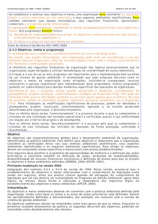 Interpretação da ISO 14001:2004 Página 54 de 84
Ao estabelecer e analisar seus objetivos e metas, uma organização deve considerar os requisitos
legais e outros requisitos por ela subscritos, e seus aspectos ambientais significativos. Deve
também considerar suas opções tecnológicas, seus requisitos financeiros, operacionais,
comerciais e a visão das partes interessadas.
A organização deve estabelecer, implementar e manter programa(s) para atingir seus objetivos e
metas. O(s) programa(s) deve(m) incluir:
a) Atribuição de responsabilidade para atingir os objetivos e metas em níveis em cada função e
nível pertinente da organização, e
b) Os meios e o prazo no qual eles devem ser atingidos.
Texto do Anexo A da Norma ISO 14001:2004
A.3.3 Objetivos, metas e programa(s)
É recomendado que os objetivos considerem questões de curto e de longo prazo.
Ao avaliar suas opções tecnológicas, uma organização pode levar em consideração o uso das
melhores técnicas disponíveis, onde for economicamente viável, onde a relação custo-benefício
for favorável e onde julgado apropriado.
A referência aos requisitos financeiros da organização não implica necessariamente que as
organizações sejam obrigadas a utilizar metodologias de contabilidade de custos ambientais.
A criação e o uso de um ou mais programas são importantes para a implementação bem-sucedida
de um sistema da gestão ambiental. É recomendado que cada programa descreva como os
objetivos e metas da organização serão atingidos, incluindo-se cronogramas, recursos
necessários e pessoal responsável pela implementação do(s) programa(s). Este(s) programa(s)
pode(m) ser subdividido(s) para abordar elementos específicos das operações da organização.
Recomenda-se que o programa inclua, quando apropriado e exeqüível, considerações de
planejamento, projeto, produção, comercialização e estágios da disposição final. Isto pode ser
efetuado tanto para as atividades, produtos ou serviços atuais quanto para os futuros. No caso
de produtos, podem ser abordados projetos, materiais, processos produtivos, uso e disposição
final. Para instalações ou modificações significativas de processos, podem ser abordados o
planejamento, projeto, construção, comissionamento, operação e, na ocasião apropriada
determinada pela organização, o descomissionamento.
Para os efeitos desta norma, “comissionamento” é o processo durante o qual os componentes e
sistemas de uma instalação são tornados operacionais e verificados quanto à sua conformidade
em relação aos critérios de projeto e de desempenho.
Para os efeitos desta norma, “descomissionamento” é o processo pelo qual os componentes e
sistemas de uma instalação são retirados de operação, de forma planejada, controlada e
documentada.
Objetivo
Os objetivos são comprometimentos globais para o desempenho ambiental da organização,
identificados na política ambiental. Para definir seus objetivos é importante que a organização
considere as verificações feitas nas suas análises ambientais preliminares, seus aspectos
ambientais identificados e os impactos ambientais significativos. Para atingir os objetivos,
devem ser estipuladas metas específicas e mensuráveis com prazos predeterminados.
Este requisito deve permitir o surgimento de oportunidades de melhoria e a definição das ações
prioritárias e consistem também na definição de ações, atribuição de responsabilidades,
disponibilização de recursos financeiros necessários e definição de prazos para que se atinjam
os objetivos e metas ambientais definidos (SEBRAE, 2004; APCER, 2001).
Principais mudanças na versão 2004
Integração dos subitens 4.3.3 e 4.3.4 da versão de 1996. Nesta versão, assume-se que o
estabelecimento de objetivos e metas relacionadas com o cumprimento da legislação como
sendo um requisito, antes era pratica comum quando da obrigação do cumprimento da
legislação que tal não deveria ser contemplado no Programa de Gestão Ambiental, agora deve
figurar no mesmo. Desta forma é reforçada a importância dos requisitos legais no
estabelecimento dos objetivos e metas ambientais (APCER, 2005).
Interpretação
Os objetivos e metas ambientais deverão ser coerentes com a política ambiental definida pela
organização, tendo como base os temas e os eixos de ações prioritárias nela definidas. Devem
ser periodicamente definidos e documentados, por exemplo, em conjunto com a revisão do
sistema de gestão ambiental.
Os objetivos ambientais devem ser entendidos como mais gerais do que as metas. Enquanto os
primeiros resultam diretamente da política, as segundas decorrem dos objetivos, podendo ser
entendidas como desdobramentos dos mesmos.
 