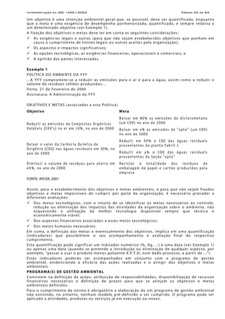 Interpretação da ISO 14001:2004 Página 55 de 84
Um objetivo é uma intenção ambiental geral que, se possível, deve ser quantificada, enquanto
que a meta é uma exigência de desempenho pormenorizada, quantificada, e sempre relativa a
um determinado objetivo (ver Exemplo 1).
A fixação dos objetivos e metas deve ter em conta as seguintes considerações:
As exigências legais e outras (para que não sejam estabelecidos objetivos que ponham em
causa o cumprimento de limites legais ou outros aceites pela organização);
Os aspectos e impactos significativos;
As opções tecnológicas, as exigências financeiras, operacionais e comerciais; e
A opinião das partes interessadas.
Exemplo 1
POLÍTICA DO AMBIENTE DA YYY
...A YYY compromete-se a reduzir as emissões para o ar e para a água, assim como a reduzir o
volume de resíduos sólidos produzidos...
Porto, 21 de Fevereiro de 2000
Assinatura: A Administração da YYY
OBJETIVOS E METAS (associados a esta Política)
Objetivo Meta
Baixar em 80% as emissões de diclorometano
(um COV) no ano de 2000Reduzir as emissões de Compostos Orgânicos
Voláteis (COV’s) no ar em 10%, no ano de 2000 Baixar em x% as emissões de “xpto” (um COV)
no ano de 2000
Reduzir em 50% o CQO das águas residuais
provenientes da planta fabril 1Baixar o valor da Carência Química de
Oxigênio (CQO) nas águas residuais em 30%, no
ano de 2000 Reduzir em y% o CQO das águas residuais
provenientes da Seção “xpto”
Diminuir o volume de resíduos para aterro em
45%, no ano de 2000
Reciclar a totalidade dos resíduos de
embalagem de papel e cartão produzidos pela
empresa
FONTE: APCER, 2001
Assim, para o estabelecimento dos objetivos e metas ambientais, e para que não sejam fixados
objetivos e metas impossíveis de cumprir por parte da organização, é necessário proceder a
diferentes avaliações:
Dos meios tecnológicos, com o intuito de se identificar os meios necessários ao controle,
redução ou eliminação dos impactos das atividades da organização sobre o ambiente, não
esquecendo a utilização da melhor tecnologia disponível sempre que técnica e
economicamente viável;
Dos aspectos financeiros associados a esses meios tecnológicos;
Dos meios humanos necessários.
Em suma, a definição das metas e eventualmente dos objetivos, implica em uma quantificação
(indicadores) que possibilitem o seu acompanhamento e avaliação final do respectivo
cumprimento.
Esta quantificação pode significar um indicador numérico (%, Kg, ...) e uma data (ver Exemplo 1)
ou apenas uma data (quando se pretende a introdução ou eliminação de qualquer aspecto, por
exemplo, “passar a usar o produto menos poluente X.P.T.O, num dado processo, a partir de ...”).
Estes indicadores poderão ser acompanhados em conjunto com o programa de gestão
ambiental, evidenciando a eficácia das ações realizadas e o atingir dos objetivos e metas
ambientais.
PROGRAMA(S) DE GESTÃO AMBIENTAL
Consistem na definição de ações, atribuição de responsabilidades, disponibilização de recursos
financeiros necessários e definição de prazos para que se atinjam os objetivos e metas
ambientais definidos.
Para o cumprimento da norma é obrigatória a elaboração de um programa de gestão ambiental
não existindo, no entanto, nenhum modelo pré-definido a ser cumprido. O programa pode ser
aplicado a atividades, produtos ou serviços já em execução ou novos.
 