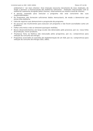 Interpretação da ISO 14001:2004 Página 57 de 84
ambiental é ' ter mais clientes'. Esta intenção necessita claramente de mais medições, de
modo a permitir a monitorização das melhorias relevantes - medições relacionadas com as
melhorias realmente atingidas pelos clientes, relativamente ao número total de clientes.
A pessoa nomeada para executar o programa não está consciente das suas
responsabilidades.
Os Programas não fornecem suficientes dados mensuráveis, de modo a demonstrar que
existe uma melhoria.
Falta de registros que demonstrem a progressão do programa.
Os recursos são insuficientes para executar um programa e não foram assinalados como um
problema.
Falhar uma meta e não se tomarem quaisquer medidas.
Novos desenvolvimentos em larga escala não detectados pelo processo, por ex.: nova linha
de produção, novos produtos.
'Promessa' feita na Política não executada pelos programas, por ex.: compromisso para
redução do consumo de energia.
Programas associados às questões de implementação de um SGA, por ex.: compromisso para
redução do consumo de energia (SGS, 2003).
 