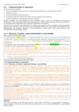 Interpretação da ISO 14001:2004 Página 58 de 84
4.4 Implementação e operação
Este item procura definir:
As necessidades de recursos para a equipe de implantação e operação do sistema;
Quem faz o que;
As necessidades de treinamento;
A comunicação de modo eficaz tanto interna quanto externamente;
A documentação e controle do sistema de gestão.
Implica também na necessidade de um controle eficaz sobre as atividades operacionais
relevantes e seus impactos ambientais significativos, considerando também situações acidentais
ou emergenciais ocasionadas por impactos ambientais associados.
É preciso ter em mente que implantar um sistema que agregue valor ao negócio, não agregando
apenas mais trabalho, é sempre bastante complicado. Porém, um sistema bem montado tem sua
implantação de maneira natural e não traumática, sendo bem visto pela maioria dos
funcionários (ORTIZ; PIRERI, 2002).
4.4.1 Recursos, funções, responsabilidades e autoridades
Texto da Norma ISO 14001:2004
A administração deve assegurar a disponibilidade de recursos essenciais para estabelecer,
implementar, manter e melhorar o sistema de gestão ambiental. Esses recursos incluem recursos
humanos e habilidades especializadas, infra-estrutura organizacional, tecnológica e recursos
financeiros.
As funções, responsabilidades e autoridades devem ser definidas, documentadas e comunicadas
visando facilitar uma gestão ambiental eficaz.
A alta administração da organização deve indicar representante(s) específico(s) da
administração, o(s) qual(is), independentemente de outras responsabilidades, deve(m) ter
função, responsabilidade e autoridade definidas para
a) Assegurar que um sistema de gestão ambiental seja estabelecido, implementado e mantido
com os requisitos desta Norma;
b) Relatar à alta administração o desempenho do sistema de gestão ambiental, para análise,
incluindo recomendações de melhoria.
Texto do Anexo A da Norma ISO 14001:2004
A.4 Implementação e operação
A.4.1 Recursos, funções, responsabilidade e autoridades
A implementação bem-sucedida de um sistema da gestão ambiental requer o
comprometimento de todos os empregados da organização ou que atuem em seu nome.
Recomenda-se que as funções e responsabilidades ambientais não sejam vistas como
confinadas à função da gestão ambiental, mas que também cubram outras áreas de uma
organização, tais como a gerência operacional ou outras funções de apoio de cunho não
ambiental.
É recomendado que o comprometimento comece nos níveis mais elevados da administração.
Da mesma forma, é recomendado que a alta administração estabeleça a política ambiental da
organização e assegure que o sistema da gestão ambiental seja implementado. É recomendado
que, como parte deste comprometimento, a alta administração designe seu(s) representante(s)
específico(s), com responsabilidade e autoridade definidas para a implementação do sistema
da gestão ambiental.
No caso de organizações grandes ou complexas, pode existir mais de um representante
designado. Em pequenas e médias empresas, essas responsabilidades podem ser assumidas por
apenas um indivíduo.
Recomenda-se que a administração também assegure que recursos apropriados, tais como,
infra-estrutura organizacional, sejam fornecidos para garantir que o sistema da gestão
ambiental seja estabelecido, implementado e mantido.
Exemplos de infra-estrutura organizacional incluem: edifícios, linhas de comunicação, tanques
subterrâneos, drenagem etc.
É também importante que as principais funções e responsabilidades do sistema da gestão
ambiental sejam bem definidas e comunicadas a todas as pessoas que trabalhem para a
organização ou atuem em seu nome.
Objetivo
Tal como em todos os sistemas de gestão, a ISO 14001 reconhece a necessidade de assegurar
que o pessoal envolvido no SGA está consciente das suas responsabilidades e autoridade
(APCER, 2001).
 