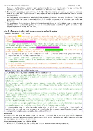 Interpretação da ISO 14001:2004 Página 60 de 84
humanos suficientes ou capazes para garantir determinadas monitoramento ou controle de
operações, não haver recursos para a realização de auditorias internas);
Numa outra ocasião, a 'administração' decidiu não financiar o programa, que estava a tratar
com o aspecto mais significativo da empresa (um estudo para estabelecer se o local estava
contaminado);
As funções de Representante da Administração são partilhadas por dois indivíduos sem haver
uma definição clara das responsabilidades, de modo a assegurar a cobertura de todas as
funções; e
As funções de Representante da Administração encontram-se atribuídas a uma pessoa sem os
conhecimentos suficientes para a função e sem autoridade reconhecida pelos elementos da
organização (SGS, 2003; APCER, 2001).
4.4.2 Competência, treinamento e conscientização
Texto da Norma ISO 14001:2004
A organização deve assegurar que qualquer pessoa(s) que para ela ou em seu nome, realize
tarefas que tenham o potencial de causar impactos ambientais significativos identificados pela
organização, seja competente com base em formação apropriada, treinamento ou experiência,
devendo reter os registros associados.
A organização deve identificar as necessidades de formação associadas aos seus aspectos e ao
seu sistema de gestão ambiental. Ela deve prover treinamento ou tomar alguma ação para
atender a essas necessidades, devendo reter os registros associados.
A organização deve estabelecer, implementar e manter procedimentos para fazer com que as
pessoas que trabalham para ela ou em seu nome, estejam conscientes:
a) Da importância de estar em conformidade com a política ambiental, procedimentos e
requisitos do sistema de gestão ambiental;
b) Dos aspectos ambientais significativos e respectivos impactos reais ou potenciais,
associados com seu trabalho e dos benefícios ambientais provenientes da melhoria do seu
desempenho pessoal;
c) De suas funções e responsabilidades em atingir a conformidade com os requisitos do sistema
de gestão ambiental;
Das potenciais conseqüências da inobservância de procedimento(s) especificado(s).
Texto do Anexo A da Norma ISO 14001:2004
A.4.2 Competência, Treinamento e Conscientização
É recomendado que a organização identifique a conscientização, o conhecimento, a compreensão
e as habilidades necessárias a qualquer indivíduo com responsabilidade e autoridade para
realizar tarefas em seu nome.
Esta Norma requer que
a) as pessoas cujo trabalho possa causar impacto(s) ambiental(is) significativo(s)
identificado(s) pela organização sejam competentes para realizar as tarefas para as quais foram
designadas,
b) as necessidades de treinamento sejam identificadas e ações sejam tomadas para assegurar
que o treinamento seja fornecido,
c) todas as pessoas estejam conscientes da política ambiental, do sistema da gestão ambiental
e dos aspectos ambientais das atividades, produtos e serviços da organização que possam ser
afetados pelo seu trabalho.
Conscientização, conhecimento, compreensão e competência podem ser obtidos ou melhorados
por meio de treinamento, formação educacional ou experiência de trabalho.
É recomendado que a organização requeira que seus prestadores de serviço demonstrem que seus
empregados possuem o requisito competência e/ou treinamento apropriado.
É recomendado que a administração determine o nível de experiência, competência e
treinamento necessários para assegurar a capacitação do pessoal, especialmente daqueles que
desempenham funções especializadas da gestão ambiental.
Objetivo
Conscientizar de que de nada serve ter um SGA definido se o pessoal que deveria fazê-lo
funcionar não tem as competências necessárias, não estão treinados ou não estão conscientes
da política da organização (SGS, 2003).
Principais mudanças na versão 2004
Mudanças na ordem dos parágrafos em função da sua ordem de importância;
 