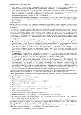Interpretação da ISO 14001:2004 Página 61 de 84
Mais que os funcionários – cuidados especiais devem ser tomados para assegurar que
pessoas executem tarefas relevantes, por exemplo, em termos de ter competência;
Indicação explicita que é a organização quem cabe assegurar-se que cada pessoa que
desempenhe uma determinada função, com um determinado potencial impacto no ambiente,
para ou em nome da organização (alteração já referida), seja competente;
Substituição do termo “educação” por “escolaridade”; e
A nova norma é também mais explícita quanto à identificação das necessidades de formação
associadas aos seus aspectos ambientais e ao seu sistema de gestão ambiental (SGS, 2005;
APCER, 2005).
Interpretação
O essencial deste requisito não é a elaboração de um plano de formação, mas sim a identificação
das necessidades de formação. O plano é uma conseqüência das necessidades e um meio para
satisfazê-las.
É igualmente essencial a definição clara das qualificações (por exemplo, formação escolar e
profissional, experiência profissional e treinamento) que a organização considera como mínima
para um colaborador poder desempenhar uma função sem pôr em risco o desempenho
ambiental e os compromissos legais e voluntários assumidos, mesmo que o perfil definido não
corresponda ao perfil do atual detentor da função. Não se esquecer de que perfis inadequados,
principalmente em relação aos requisitos definidos, devem ter associados planos de formação e
treinamento.
A identificação das necessidades de formação pode ser feita através de duas fontes principais:
A primeira é a definição das qualificações mínimas exigidas para todas as funções com
potencial para causar impactos ambientais significativos. Como já foi afirmado no subitem
4.4.1, a descrição de funções deve incluir os requisitos mínimos para as funções.
Esta identificação das necessidades é de alguma forma, automática. Por exemplo, se um
funcionário vai passar a executar outra tarefa para a qual estão definidas qualificações que
ele não possui então essa é uma necessidade identificada e deve estar contemplada no plano
de formação.
A segunda é a análise das necessidades de formação nos diversos níveis da organização que
desempenham funções com incidência ambiental, que poderá ser feita das mais variadas
formas, mas garantindo sempre a justificação das necessidades apontadas.
A identificação de uma formação específica para um grupo de operários, por exemplo, pelo
seu superior hierárquico, deve estar devidamente fundamentada, por exemplo, em
problemas existentes na área (número de vezes que valores limites de emissão são
ultrapassados), na introdução de novas tecnologias (por exemplo, eletrofiltros), na
introdução de novos métodos de trabalho (por exemplo, novo equipamento), na introdução
de novos procedimentos/alteração aos existentes (por exemplo, quando da implementação
do sistema), na alteração da implantação duma linha, no estabelecimento/alteração de
circuitos documentais, na introdução da informatização de alguma atividade, etc.
Caso as atividades com impacto ambiental significativo sejam desenvolvidas por colaboradores
subcontratados, o levantamento de necessidades deverá ser igualmente assegurado.
Para o levantamento de necessidades podem ser consideradas, além do conhecimento direto,
outras fontes de informação:
Constatações de auditorias realizadas;
Não conformidades detectadas;
Ocorrência de acidentes ou situações de emergência;
Ações corretivas desencadeadas;
Reclamações;
Análises efetuadas quando da revisão do sistema de gestão ambiental.
Situações que podem igualmente ser consideradas são:
Novos métodos de trabalho;
Realocação de pessoas (transferências internas);
Admissão de novos colaboradores, a título permanente ou temporário; e
A obrigatoriedade de cumprimento de requisitos específicos sejam eles internos,
contratuais, regulamentares ou legais.
Considerando o que foi exposto, não é normalmente aceitável que o plano de formação seja
elaborado apenas a partir dos catálogos comerciais disponíveis, sem uma adequada
identificação das necessidades nos termos já referidos.
Segundo o enunciado deste requisito, os planos de formação devem incluir formas de
conscientização dos elementos da organização ou subcontratados para:
Os requisitos do sistema de gestão ambiental;
 