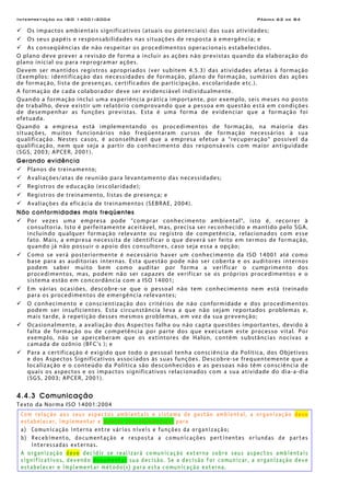 Interpretação da ISO 14001:2004 Página 62 de 84
Os impactos ambientais significativos (atuais ou potenciais) das suas atividades;
Os seus papéis e responsabilidades nas situações de resposta à emergência; e
As conseqüências de não respeitar os procedimentos operacionais estabelecidos.
O plano deve prever a revisão de forma a incluir as ações não previstas quando da elaboração do
plano inicial ou para reprogramar ações.
Devem ser mantidos registros apropriados (ver subitem 4.5.3) das atividades afetas à formação
(Exemplos: identificação das necessidades de formação, plano de formação, sumários das ações
de formação, lista de presenças, certificados de participação, escolaridade etc.).
A formação de cada colaborador deve ser evidenciável individualmente.
Quando a formação inclui uma experiência prática importante, por exemplo, seis meses no posto
de trabalho, deve existir um relatório comprovando que a pessoa em questão está em condições
de desempenhar as funções previstas. Esta é uma forma de evidenciar que a formação foi
efetuada.
Quando a empresa está implementando os procedimentos de formação, na maioria das
situações, muitos funcionários não freqüentaram cursos de formação necessários à sua
qualificação. Nestes casos, é aconselhável que a empresa efetue a “recuperação” possível da
qualificação, nem que seja a partir do conhecimento dos responsáveis com maior antiguidade
(SGS, 2003; APCER, 2001).
Gerando evidência
Planos de treinamento;
Avaliações/atas de reunião para levantamento das necessidades;
Registros de educação (escolaridade);
Registros de treinamento, listas de presença; e
Avaliações da eficácia de treinamentos (SEBRAE, 2004).
Não conformidades mais freqüentes
Por vezes uma empresa pode "comprar conhecimento ambiental", isto é, recorrer à
consultoria. Isto é perfeitamente aceitável, mas, precisa ser reconhecido e mantido pelo SGA,
incluindo qualquer formação relevante ou registro de competência, relacionados com esse
fato. Mais, a empresa necessita de identificar o que deverá ser feito em termos de formação,
quando já não possuir o apoio dos consultores, caso seja essa a opção;
Como se verá posteriormente é necessário haver um conhecimento da ISO 14001 até como
base para as auditorias internas. Esta questão pode não ser coberta e os auditores internos
podem saber muito bem como auditar por forma a verificar o cumprimento dos
procedimentos, mas, podem não ser capazes de verificar se os próprios procedimentos e o
sistema estão em concordância com a ISO 14001;
Em várias ocasiões, descobre-se que o pessoal não tem conhecimento nem está treinado
para os procedimentos de emergência relevantes;
O conhecimento e conscientização dos critérios de não conformidade e dos procedimentos
podem ser insuficientes. Esta circunstância leva a que não sejam reportados problemas e,
mais tarde, à repetição desses mesmos problemas, em vez da sua prevenção;
Ocasionalmente, a avaliação dos Aspectos falha ou não capta questões importantes, devido à
falta de formação ou de competência por parte dos que executam este processo vital. Por
exemplo, não se aperceberam que os extintores de Halon, contêm substâncias nocivas a
camada de ozônio (BFC's ); e
Para a certificação é exigido que todo o pessoal tenha consciência da Política, dos Objetivos
e dos Aspectos Significativos associados às suas funções. Descobre-se frequentemente que a
localização e o conteúdo da Política são desconhecidos e as pessoas não têm consciência de
quais os aspectos e os impactos significativos relacionados com a sua atividade do dia-a-dia
(SGS, 2003; APCER, 2001).
4.4.3 Comunicação
Texto da Norma ISO 14001:2004
Com relação aos seus aspectos ambientais e sistema de gestão ambiental, a organização deve
estabelecer, implementar e manter procedimento(s) para
a) Comunicação interna entre vários níveis e funções da organização;
b) Recebimento, documentação e resposta a comunicações pertinentes oriundas de partes
interessadas externas.
A organização deve decidir se realizará comunicação externa sobre seus aspectos ambientais
significativos, devendo documentar sua decisão. Se a decisão for comunicar, a organização deve
estabelecer e implementar método(s) para esta comunicação externa.
 
