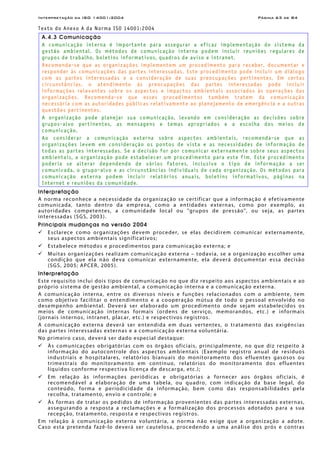Interpretação da ISO 14001:2004 Página 63 de 84
Texto do Anexo A da Norma ISO 14001:2004
A.4.3 Comunicação
A comunicação interna é importante para assegurar a eficaz implementação do sistema da
gestão ambiental. Os métodos de comunicação interna podem incluir reuniões regulares de
grupos de trabalho, boletins informativos, quadros de aviso e intranet.
Recomenda-se que as organizações implementem um procedimento para receber, documentar e
responder às comunicações das partes interessadas. Este procedimento pode incluir um diálogo
com as partes interessadas e a consideração de suas preocupações pertinentes. Em certas
circunstâncias, o atendimento às preocupações das partes interessadas pode incluir
informações relevantes sobre os aspectos e impactos ambientais associados às operações das
organizações. Recomenda-se que esses procedimentos também tratem da comunicação
necessária com as autoridades públicas relativamente ao planejamento de emergência e a outras
questões pertinentes.
A organização pode planejar sua comunicação, levando em consideração as decisões sobre
grupos-alvo pertinentes, as mensagens e temas apropriados e a escolha dos meios de
comunicação.
Ao considerar a comunicação externa sobre aspectos ambientais, recomenda-se que as
organizações levem em consideração os pontos de vista e as necessidades de informação de
todas as partes interessadas. Se a decisão for por comunicar externamente sobre seus aspectos
ambientais, a organização pode estabelecer um procedimento para este fim. Este procedimento
poderia se alterar dependendo de vários fatores, inclusive o tipo de informação a ser
comunicada, o grupo-alvo e as circunstâncias individuais de cada organização. Os métodos para
comunicação externa podem incluir relatórios anuais, boletins informativos, páginas na
Internet e reuniões da comunidade.
Interpretação
A norma reconhece a necessidade da organização se certificar que a informação é efetivamente
comunicada, tanto dentro da empresa, como a entidades externas, como por exemplo, as
autoridades competentes, a comunidade local ou "grupos de pressão", ou seja, as partes
interessadas (SGS, 2003).
Principais mudanças na versão 2004
Esclarece como organizações devem proceder, se elas decidirem comunicar externamente,
seus aspectos ambientais significativos;
Estabelece métodos e procedimentos para comunicação externa; e
Muitas organizações realizam comunicação externa – todavia, se a organização escolher uma
condição que ela não deva comunicar externamente, ela deverá documentar essa decisão
(SGS, 2005; APCER, 2005).
Interpretação
Este requisito inclui dois tipos de comunicação no que diz respeito aos aspectos ambientais e ao
próprio sistema de gestão ambiental, a comunicação interna e a comunicação externa.
A comunicação interna, entre os diversos níveis e funções relacionados com o ambiente, tem
como objetivo facilitar o entendimento e a cooperação mútua de todo o pessoal envolvido no
desempenho ambiental. Deverá ser elaborado um procedimento onde sejam estabelecidos os
meios de comunicação internas formais (ordens de serviço, memorandos, etc.) e informais
(jornais internos, intranet, placar, etc.) e respectivos registros.
A comunicação externa deverá ser entendida em duas vertentes, o tratamento das exigências
das partes interessadas externas e a comunicação externa voluntária.
No primeiro caso, deverá ser dado especial destaque:
Às comunicações obrigatórias com os órgãos oficiais, principalmente, no que diz respeito à
informação do autocontrole dos aspectos ambientais (Exemplo registro anual de resíduos
industriais e hospitalares, relatórios bianuais do monitoramento dos efluentes gasosos ou
trimestrais do monitoramento em contínuo, relatórios do monitoramento dos efluentes
líquidos conforme respectiva licença de descarga, etc.);
Em relação às informações periódicas e obrigatórias a fornecer aos órgãos oficiais, é
recomendável a elaboração de uma tabela, ou quadro, com indicação da base legal, do
conteúdo, forma e periodicidade da informação, bem como das responsabilidades pela
recolha, tratamento, envio e controle; e
Às formas de tratar os pedidos de informação provenientes das partes interessadas externas,
assegurando a resposta a reclamações e a formalização dos processos adotados para a sua
recepção, tratamento, resposta e respectivos registros.
Em relação à comunicação externa voluntária, a norma não exige que a organização a adote.
Caso esta pretenda fazê-lo deverá ser cautelosa, procedendo a uma análise dos prós e contras
 