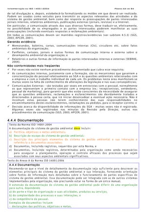 Interpretação da ISO 14001:2004 Página 64 de 84
de tal divulgação e, depois, estabelecê-la formalizando os moldes em que deverá ser realizada.
Podem ser usados como veículos para transmitir os aspectos relevantes das atividades e do
sistema de gestão ambiental, bem como dar resposta às preocupações de partes interessadas
jornais internos, relatórios ambientais, publicações externas (jornais, revistas) e a Internet.
Em particular, a comunicação através das suas diversas formas, deve traduzir-se, efetivamente,
na possibilidade de os empregados e as partes interessadas poderem manifestar as suas
preocupações (incluindo eventuais respostas a reclamações ambientais).
Em todas as comunicações devem ser mantidos registros/evidências (ver subitem 4.5.3) (SGS,
2003; APCER, 2001).
Gerando evidência
Memorandos, boletins, cartas, comunicações internas (CIs), circulares etc. sobre fatos
ambientais da organização;
Panfletos, cartazes, jornais e outras formas de comunicação interna e externa sobre o
desempenho ambiental da organização; e
Relatórios e outras formas de informação às partes interessadas internas e externas (SEBRAE,
2004).
Não conformidades mais freqüentes
Por vezes não existe nenhum procedimento documentado que cubra esse requisito;
As comunicações internas, juntamente com a formação, são os mecanismos que garantem a
conscientização do pessoal relativamente ao SGA e às questões ambientais relacionadas com
a empresa e com o trabalho individual de cada um. Os problemas nesta área manifestam-se
muitas vezes na falta de conhecimento de alterações da legislação e nas suas conseqüências;
Comunicações Externas - são testadas por vezes em entrevistas com o pessoal, normalmente
os que representam o primeiro contato com a empresa (ex.: recepcionistas, vendedores,
pessoal de marketing), para garantir que eles estão conscientes da necessidade de assegurar
que as questões ambientais, reclamações e esclarecimentos são devidamente tratados e
direcionados à pessoa certa, que irá iniciar desencadear a eventual ação necessária. Não é
incomum estas pessoas não terem conhecimento das suas responsabilidades no
encaminhamento destes esclarecimentos, reclamações ou pedidos, para o receptor correto; e
Decisão acerca da disponibilidade de informações do SGA - muitas vezes não é registrada.
Algumas vezes são registradas nas minutas da Revisão pela Direção, outras nos
procedimentos da comunicação (SGS, 2003; APCER, 2001).
4.4.4 Documentação
Texto da Norma ISO 14001:2004
A documentação do sistema de gestão ambiental deve incluir:
a) Política, objetivos e metas ambientais;
b) Descrição do escopo do sistema de gestão ambiental;
c) Descrição dos principais elementos do sistema de gestão ambiental e sua interação e
referência a documentos associados;
d) Documentos, incluindo registros, requeridos por esta Norma, e
e) Documentos, incluindo registros, determinados pela organização como sendo necessários
para assegurar o planejamento, operação e controle eficazes dos processos que sejam
associados com seus aspectos ambientais significativos.
Texto do Anexo A da Norma ISO 14001:2004
A.4.4 Documentação
Recomenda-se que o nível de detalhamento da documentação seja suficiente para descrever os
elementos principais do sistema da gestão ambiental e sua interação, fornecendo orientação
sobre fontes de informação mais detalhadas sobre o funcionamento de partes específicas do
sistema da gestão ambiental. Essa documentação pode ser integrada com as de outros sistemas
implementados pela organização, não precisando estar na forma de um único manual.
A extensão da documentação do sistema da gestão ambiental pode diferir de uma organização
para outra, dependendo
a) do porte e tipo de organização e suas atividades, produtos ou serviços,
b) da complexidade dos processos e suas interações, e
c) da competência do pessoal.
Exemplos de documentos incluem
- declarações das políticas, objetivos e metas,
 