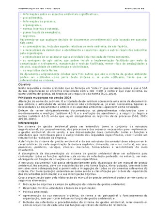 Interpretação da ISO 14001:2004 Página 65 de 84
- informações sobre os aspectos ambientais significativos,
- procedimentos,
- informações de processo,
- organogramas,
- normas internas e externas,
- planos locais de emergência,
- registros.
Recomenda-se que qualquer decisão de documentar procedimento(s) seja baseada em questões
tais como
- as conseqüências, inclusive aquelas relativas ao meio ambiente, de não fazê-lo,
- a necessidade de demonstrar o atendimento a requisitos legais e outros requisitos subscritos
pela organização,
- a necessidade de se assegurar que a atividade seja realizada de forma constante,
- as vantagens de agir assim, que podem incluir a implementação facilitada por meio da
comunicação e treinamento, manutenção e revisão facilitada, menor risco de ambigüidades e
desvios, capacidade de demonstração e visibilidade,
- os requisitos desta Norma.
Os documentos originalmente criados para fins outros que não o sistema da gestão ambiental
podem ser utilizados como parte deste sistema e, se assim utilizados, terão que ser
referenciados no sistema.
Objetivo
Neste requisito a norma pretende que se forneça um "roteiro" que esclareça como é que o SGA
da sua organização se encontra relacionado com a ISO 14001 e como é que esse sistema, ou
outro sistema de gestão, dá resposta aos requisitos da norma (SGS, 2003).
Principais mudanças na versão 2004
Alteração do nome do subitem. O articulado deste subitem acrescenta uma série de documentos
que embora o articulado da versão anterior não contemplasse, já eram necessários. Apenas as
necessidades de documentar o âmbito e os aspectos ambientais aparecem como novidade.
Deixam de serem obrigatoriamente documentados os procedimentos relacionados com o
monitoramento e medição (subitem 4.5.1) e a avaliação do atendimento a requisitos legais e
outros (subitem 4.5.2) ainda que sejam obrigatórios os registros deste processo (SGS, 2005;
APCER, 2005).
Interpretação
Um sistema de gestão ambiental pode ser entendido como o conjunto da estrutura
organizacional, dos procedimentos, dos processos e dos recursos necessários para implementar
a gestão ambiental. Assim sendo, a sua documentação deve contemplar todas as funções e
atividades que contribuem para o cumprimento dos requisitos especificados, constituindo um
retrato fiel da realidade da empresa.
A definição do sistema de gestão ambiental e da sua estrutura documental deve adequar-se às
características de cada organização (estrutura orgânica, dimensão, recursos, cultura), aos seus
processos, produtos, serviços, clientes, mercados, fornecedores e sensibilidade do meio
envolvente.
A abrangência da documentação do sistema de gestão ambiental deve ser suficiente para
contemplar todas as funções aplicáveis da norma de referência podendo, no entanto, ser mais
abrangente em função de situações contratuais específicas.
A estrutura documental não passa obrigatoriamente pela elaboração de um manual de gestão
ambiental. No entanto, deve ser estabelecida de uma forma lógica, hierarquizada, coerente (sem
omissões nem sobreposições) e permitindo a integração de todos os documentos relevantes do
sistema. Por hierarquização entendem-se como sendo a classificação por ordem de importância
dos documentos (com níveis) e a sua interligação objetiva.
Caso a organização opte pela elaboração do manual de gestão ambiental poderá ter em conta os
seguintes elementos:
Indicação do objetivo e campo de aplicação do sistema de gestão ambiental;
Descrição, história, atividades e locais da organização;
Política ambiental;
Apresentação da sua estrutura orgânica, de forma a ser perceptível o funcionamento da
organização, com particular ênfase na função de gestão ambiental; e
Inclusão ou referência a procedimentos do sistema de gestão ambiental, relacionando-os
com os requisitos de cada uma das funções aplicáveis da norma de referência.
 
