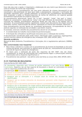 Interpretação da ISO 14001:2004 Página 66 de 84
Caso não seja esta a opção, é importante a elaboração de uma matriz que demonstre o modo
como às funções da norma são respondidas.
Considera-se que os procedimentos são uma parte relevante do sistema documental já que
constituem a documentação de base para todo o planejamento, execução e verificação das
atividades relevantes para a gestão ambiental. O conjunto dos procedimentos documentados
deve responder a todas as funções/requisitos da norma de referência, em especial quando
formalmente especificado nos próprios requisitos.
Os procedimentos determinam “quem” faz “o quê”, “quando”, “onde”, “por quê” e “como”.
Poderá ser conveniente a descrição do “como” num tipo diferente de documentos (Exemplos:
instrução de trabalho, procedimento operativo) desde que seja clara a sua ligação com os
anteriores. Os procedimentos podem, igualmente, remeter para documentos de origem externa
(Exemplos: normas, especificações de clientes, legislação) ou interna (por exemplo, impressos).
Estes procedimentos escritos devem ter atualização permanente, correspondendo de fato às
práticas seguidas na realização das atividades a que dizem respeito.
O conteúdo, extensão e detalhe dos procedimentos devem ter em atenção:
A complexidade do trabalho (necessidade de pormenorização);
A formação dos utilizadores (qualificação necessária para a realização das tarefas).
A documentação considerada pode ainda incluir: informação sobre o processo, organogramas,
normas internas e planos de emergência das instalações (SGS, 2003; APCER, 2001).
Gerando evidência
Manual do Meio Ambiente, Procedimentos e Instruções, leis e regulamentos aplicáveis (SEBRAE,
2004).
Não conformidades mais freqüentes
Não é feita a referência cruzada com os procedimentos do Sistema da Qualidade ou de outro
sistema de gestão, que executam ou apóiam parte do SGA (ex.: manuseamento de químicos,
controle de registros, planos de emergência);
Os meios para a realização de parte dos requisitos da ISO 14001 não são claros,
normalmente, os meios de confirmação dos cumprimentos legais e comunicações externas,
relacionadas com os Aspectos Significativos; e
Procedimento não auditável - não define como são feitas as coisas (SGS, 2003; APCER, 2001).
4.4.5 Controle de documentos
Texto da Norma ISO 14001:2004
Os documentos requeridos pelo sistema de gestão ambiental e por esta Norma devem ser
controlados. Registros são um tipo especial de documento e devem ser controlados de acordo
com os requisitos estabelecidos em 4.5.4.
A organização deve estabelecer, implementar e manter procedimento(s) para:
a) Aprovar os documentos quanto à sua adequação antes do uso;
b) Analisar e atualizar, conforme necessário, e reaprovar os documentos;
c) Assegurar que as alterações e a situação atual de revisão dos documentos sejam
identificadas;
d) Assegurar que as versões relevantes de documentos aplicáveis estão disponíveis em seu
ponto de uso;
e) Assegurar que os documentos permanecem legíveis e prontamente identificáveis;
f) Assegurar que os documentos de origem externa determinados pela organização como sendo
necessários ao planejamento e operação do sistema de gestão ambiental sejam identificados
e a sua distribuição seja controlada, e
g) Prevenir a utilização não intencional de documentos obsoletos, e utilizar identificação
adequada nestes, se forem retidos para quaisquer fins.
Texto do Anexo A da Norma ISO 14001:2004
A.4.5 Controle de documentos
A intenção de 4.4.5 é assegurar que as organizações criem e mantenham documentos de forma
adequada à implementação do sistema da gestão ambiental. Entretanto, é recomendado que o
foco primordial das organizações seja na efetiva implementação do sistema da gestão ambiental
e no desempenho ambiental e não em um complexo sistema de controle de documentação.
 