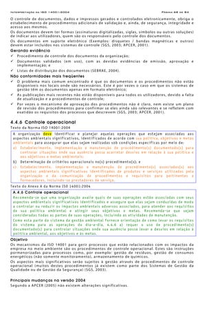 Interpretação da ISO 14001:2004 Página 68 de 84
O controle de documentos, dados e impressos gerados e controlados eletronicamente, obriga o
estabelecimento de procedimentos adicionais de validação e, ainda, de segurança, integridade e
acesso aos mesmos.
Os documentos devem ter formas (assinaturas digitalizadas, siglas, símbolos ou outras soluções)
de indicar aos utilizadores, quem são os responsáveis pelo controle dos documentos.
Os documentos em suporte eletrônico (Exemplos: disquetes / bandas magnéticas e outros)
devem estar incluídos nos sistemas de controle (SGS, 2003; APCER, 2001).
Gerando evidência
Procedimento de controle dos documentos da organização;
Documentos validados (em uso), com as devidas evidências de emissão, aprovação e
implementação; e
Listas de distribuição dos documentos (SEBRAE, 2004).
Não conformidades mais freqüentes
O problema mais comum encontrado é que os documentos e os procedimentos não estão
disponíveis nos locais onde são necessários. Este é por vezes o caso em que os sistemas de
gestão têm os documentos apenas em formato eletrônico;
As publicações mais recentes não estão disponíveis para todos os utilizadores, devido a falta
de atualização e a procedimentos de controle;
Por vezes o mecanismo de aprovação dos procedimentos não é claro, nem existe um plano
de revisão dos procedimentos para confirmar se eles ainda são relevantes e se refletem com
exatidão os requisitos dos processos que descrevem (SGS, 2003; APCER, 2001).
4.4.6 Controle operacional
Texto da Norma ISO 14001:2004
A organização deve identificar e planejar aquelas operações que estejam associadas aos
aspectos ambientais significativos, identificados de acordo com sua política, objetivos e metas
ambientais para assegurar que elas sejam realizadas sob condições específicas por meio de:
a) Estabelecimento, implementação e manutenção de procedimento(s) documentado(s) para
controlar situações onde sua ausência possa acarretar desvios em relação à sua política e
aos objetivos e metas ambientais;
b) Determinação de critérios operacionais no(s) procedimento(s); e
c) Estabelecimento, implementação e manutenção de procedimento(s) associados(s) aos
aspectos ambientais significativos identificados de produtos e serviços utilizados pela
organização e da comunicação de procedimentos e requisitos para pertinentes a
fornecedores, incluindo-se prestadores de serviço.
Texto do Anexo A da Norma ISO 14001:2004
A.4.6 Controle operacional
Recomenda-se que uma organização avalie quais de suas operações estão associadas com seus
aspectos ambientais significativos identificados e assegure que elas sejam conduzidas de modo
a controlar ou reduzir os impactos ambientais adversos associados, para atender aos requisitos
de sua política ambiental e atingir seus objetivos e metas. Recomenda-se que sejam
consideradas todas as partes de suas operações, incluindo as atividades de manutenção.
Como esta parte do sistema da gestão ambiental fornece orientação de como levar os requisitos
do sistema para as operações do dia-a-dia, 4.4.6 a) requer o uso de procedimento(s)
documentado(s) para controlar situações onde sua ausência possa levar a desvios em relação à
política ambiental, aos objetivos e às metas.
Objetivo
Os mecanismos da ISO 14001 para gerir processos que estão relacionados com os impactos da
empresa no meio ambiente são os procedimentos de controle operacional. Estes são instruções
pormenorizadas para processos como, por exemplo: gestão de resíduos, gestão de consumos
energéticos (não somente monitoramento), armazenamento de químicos.
Os aspectos mais significativos serão sujeitos à gestão através de procedimentos de controle
operacional (muitos destes procedimentos já existem como parte dos Sistemas de Gestão da
Qualidade ou de Gestão da Segurança) (SGS, 2003).
Principais mudanças na versão 2004
Segundo a APCER (2005) não existem alterações significativas.
 