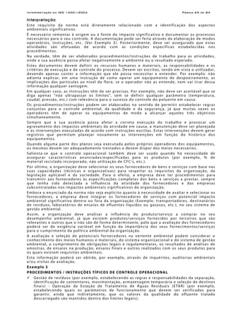 Interpretação da ISO 14001:2004 Página 69 de 84
Interpretação
Este requisito da norma está diretamente relacionado com a identificação dos aspectos
ambientais significativos.
É necessário remontar à origem ou à fonte do impacto significativo e documentar os processos
necessários para o seu controle. A documentação pode ser feita através da elaboração de modos
operatórios, instruções, etc. (Ver Exemplo 3). Posteriormente, deve ser assegurado que estas
atividades são efetuadas de acordo com as condições específicas estabelecidas nos
procedimentos.
Na verdade, têm de ser elaborados procedimentos/instruções de trabalho para as atividades,
onde a sua ausência possa afetar negativamente o ambiente ou o resultado esperado.
Estes documentos devem definir os recursos humanos e materiais, as responsabilidades e os
critérios de execução e de controle do processo. Devem ser escritos, tendo em vista o utilizador,
devendo apenas conter a informação que ele possa necessitar e entender. Por exemplo: não
adianta explicar, em uma instrução de como operar um equipamento de despoeiramento, as
implicações das partículas ao nível da flora, se o operador não as entende, nem vai tirar dessa
informação qualquer vantagem.
Em qualquer caso, as instruções têm de ser precisas. Por exemplo, não deve ser aceitável que se
diga apenas “não ultrapassar os limites”, sem se definir qualquer parâmetro (temperatura,
caudal, pressão, etc.) com relevância para o sucesso do controle do poluente em causa.
Os procedimentos/instruções podem ser elaborados no sentido de permitir estabelecer regras
conjuntas para o controle ambiental, da qualidade e da segurança, já que muitas vezes os
operadores têm de operar os equipamentos de modo a alcançar aqueles três objetivos
simultaneamente.
Sempre que a sua ausência possa afetar a correta execução do trabalho e provocar um
agravamento dos impactos ambientais da atividade em causa, a manutenção deve ser planejada
e as intervenções executadas de acordo com instruções escritas. Estas intervenções devem gerar
registros que permitam planejar novamente as intervenções em função do histórico dos
equipamentos.
Quando alguma parte dos planos seja executada pelos próprios operadores dos equipamentos,
os mesmos devem ser adequadamente treinados e devem dispor dos meios necessários.
Salienta-se que o controle operacional também deve ser usado quando há necessidade de
assegurar características anunciadas/especificadas para os produtos (por exemplo, % de
material reciclado incorporado, não utilização de CFC’s, etc.).
Por último, a organização deve selecionar os seus fornecedores de bens e serviços com base nas
suas capacidades (técnicas e organizativas) para respeitar os requisitos da organização, da
legislação aplicável e da sociedade. Para o efeito, a empresa deve ter procedimentos para
transmitir aos fornecedores às especificações completas dos bens e serviços a prestar, sempre
que tenha sido detectada a influência da atividade dos fornecedores e das empresas
subcontratadas nos impactos ambientais significativos da organização.
Embora o enunciado da norma não seja explícito quanto à necessidade de avaliar e selecionar os
fornecedores, a empresa deve integrar os fornecedores de serviços com potencial impacto
ambiental significativo dentro ou fora da organização (Exemplo: transportadores, destinatários
de resíduos, laboratórios de ensaios de efluentes líquidos ou gasosos, etc.), no seu sistema de
gestão ambiental.
Assim, a organização deve analisar a influência do produto/serviço a comprar no seu
desempenho ambiental, já que existem produtos/serviços fornecidos por terceiros que são
relevantes e outros que o não são de forma determinante, pelo que a avaliação dos fornecedores
poderá ser de exigência variável em função da importância dos seus fornecimentos/serviços
para o cumprimento da política ambiental da organização.
A avaliação e seleção de potenciais fornecedores na vertente ambiental podem considerar o
conhecimento dos meios humanos e materiais, do sistema organizacional e do sistema de gestão
ambiental, o cumprimento de obrigações legais e regulamentares, os resultados de análises de
amostras, de ensaios na produção, ensaios finais e outros realizados com os seus produtos para
os quais existam requisitos ambientais.
Esta informação poderá ser obtida, por exemplo, através de inquéritos, auditorias ambientais
e/ou visitas de avaliação.
Exemplo 3
PROCEDIMENTOS / INSTRUÇÕES TÍPICOS DE CONTROLE OPERACIONAL
Gestão de resíduos (por exemplo, estabelecendo as regras e responsabilidades da separação,
identificação de contentores, movimentação, armazenagem temporária e seleção de destinos
finais) - Operação da Estação de Tratamento de Águas Residuais (ETAR) (por exemplo,
estabelecendo quais os parâmetros de funcionamento que devem ser verificados para
garantir, ainda que indiretamente, que os valores da qualidade do efluente tratado
descarregado são mantidos dentro dos limites legais);
 