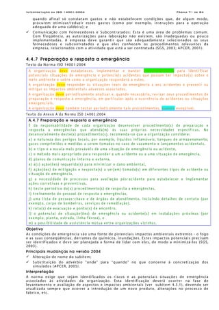 Interpretação da ISO 14001:2004 Página 71 de 84
quando afinal só constatam gastos e não estabelecem condições que, de algum modo,
procurem otimizar/reduzir esses gastos (como por exemplo, instruções para a operação
adequada de uma caldeira); e
Comunicação com Fornecedores e Subcontratados: Esta é uma área de problemas comum.
Com freqüência, as autorizações para laboração não existem, são inadequadas ou pouco
implementadas. A empresa deve garantir que são adequadamente selecionados os seus
fornecedores e subcontratados e que eles conhecem os procedimentos relevantes da
empresa, relacionados com a atividade que está a ser contratada (SGS, 2003; APCER, 2001).
4.4.7 Preparação e resposta a emergência
Texto da Norma ISO 14001:2004
A organização deve estabelecer, implementar e manter procedimento(s) para identificar
potenciais situações de emergência e potenciais acidentes que possam ter impacto(s) sobre o
meio ambiente e sobre como a organização responderá a estes.
A organização deve responder às situações reais de emergência a aos acidentes e prevenir ou
mitigar os impactos ambientais adversos associados.
A organização deve periodicamente analisar e, quando necessário, revisar seus procedimentos de
preparação e resposta à emergência, em particular após a ocorrência de acidentes ou situações
emergenciais.
A organização deve também testar periodicamente tais procedimentos, quando exeqüível.
Texto do Anexo A da Norma ISO 14001:2004
A.4.7 Preparação e resposta a emergência
É da responsabilidade de cada organização desenvolver procedimento(s) de preparação e
resposta a emergências que atenda(m) às suas próprias necessidades específicas. No
desenvolvimento deste(s) procedimento(s), recomenda-se que a organização considere:
a) a natureza dos perigos locais, por exemplo, líquidos inflamáveis, tanques de armazenamento,
gases comprimidos e medidas a serem tomadas no caso de vazamento e lançamentos acidentais,
b) o tipo e a escala mais prováveis de uma situação de emergência ou acidente,
c) o método mais apropriado para responder a um acidente ou a uma situação de emergência,
d) planos de comunicação interna e externa,
e) a(s) ação(ões) requerida(s) para minimizar o dano ambiental,
f) ação(ões) de mitigação e resposta(s) a ser(em) tomada(s) em diferentes tipos de acidente ou
situação de emergência,
g) a necessidade de processos para avaliação pós-acidente para estabelecer e implementar
ações corretivas e preventivas,
h) teste periódico do(s) procedimento(s) de resposta a emergências,
i) treinamento do pessoal de resposta a emergências,
j) uma lista de pessoas-chave e de órgãos de atendimento, incluindo detalhes de contato (por
exemplo, corpo de bombeiros, serviços de remediação),
k) rota(s) de evacuação e ponto(s) de encontro,
l) o potencial de situação(ões) de emergência ou acidente(s) em instalações próximas (por
exemplo, planta, estrada, linha férrea), e
m) a possibilidade de assistência mútua entre organizações vizinhas.
Objetivo
As condições de emergência são uma fonte de potenciais impactos ambientais extremos - o fogo
e as suas conseqüências, derrames de químicos, inundações. Estes impactos potenciais precisam
ser identificados e deve ser planejada a forma de lidar com eles, de modo a minimizá-los (SGS,
2003).
Principais mudanças na versão 2004
Alteração de nome do subitem;
Substituição do advérbio “onde” para “quando” no que concerne à concretização dos
simulados (APCER, 2005).
Interpretação
A norma exige que sejam identificados os riscos e as potenciais situações de emergência
associados às atividades da organização. Esta identificação deverá ocorrer na fase de
levantamento e avaliação de aspectos e impactos ambientais (ver subitem 4.3.1), devendo ser
atualizada sempre que ocorrer a introdução de um novo produto, alterações no processo de
fabrico, etc.
 