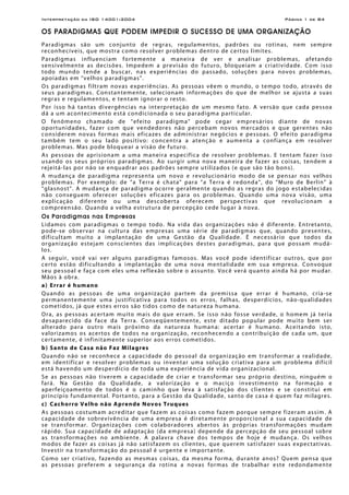 Interpretação da ISO 14001:2004 Página 1 de 84
OS PARADIGMAS QUE PODEM IMPEDIR O SUCESSO DE UMA ORGANIZAÇÃO
Paradigmas são um conjunto de regras, regulamentos, padrões ou rotinas, nem sempre
reconhecíveis, que mostra como resolver problemas dentro de certos limites.
Paradigmas influenciam fortemente a maneira de ver e analisar problemas, afetando
sensivelmente as decisões. Impedem a previsão do futuro, bloqueiam a criatividade. Com isso
todo mundo tende a buscar, nas experiências do passado, soluções para novos problemas,
apoiadas em “velhos paradigmas”.
Os paradigmas filtram novas experiências. As pessoas vêem o mundo, o tempo todo, através de
seus paradigmas. Constantemente, selecionam informações do que de melhor se ajusta a suas
regras e regulamentos, e tentam ignorar o resto.
Por isso há tantas divergências na interpretação de um mesmo fato. A versão que cada pessoa
dá a um acontecimento está condicionada o seu paradigma particular.
O fenômeno chamado de “efeito paradigma” pode cegar empresários diante de novas
oportunidades, fazer com que vendedores não percebam novos mercados e que gerentes não
considerem novas formas mais eficazes de administrar negócios e pessoas. O efeito paradigma
também tem o seu lado positivo: concentra a atenção e aumenta a confiança em resolver
problemas. Mas pode bloquear a visão de futuro.
As pessoas de aprisionam a uma maneira específica de resolver problemas. E tentam fazer isso
usando os seus próprios paradigmas. Ao surgir uma nova maneira de fazer as coisas, tendem a
rejeitá-las por não se enquadrar aos padrões sempre utilizados (e que são tão bons).
A mudança de paradigma representa um novo e revolucionário modo de se pensar nos velhos
problemas. Por exemplo: de “a Terra é chata” para “a Terra é redonda”, do “Muro de Berlin” à
“glasnost”. A mudança de paradigma ocorre geralmente quando as regras do jogo estabelecidas
não conseguem oferecer soluções eficazes para os problemas. Quando uma nova visão, uma
explicação diferente ou uma descoberta oferecem perspectivas que revolucionam a
compreensão. Quando a velha estrutura de percepção cede lugar à nova.
Os Paradigmas nas Empresas
Lidamos com paradigmas o tempo todo. Na vida das organizações não é diferente. Entretanto,
pode-se observar na cultura das empresas uma série de paradigmas que, quando presentes,
dificultam muito a implantação de uma Gestão da Qualidade. É necessário que todos da
organização estejam conscientes das implicações destes paradigmas, para que possam mudá-
los.
A seguir, você vai ver alguns paradigmas famosos. Mas você pode identificar outros, que por
certo estão dificultando a implantação de uma nova mentalidade em sua empresa. Convoque
seu pessoal e faça com eles uma reflexão sobre o assunto. Você verá quanto ainda há por mudar.
Mãos à obra.
a) Errar é humano
Quando as pessoas de uma organização partem da premissa que errar é humano, cria-se
permanentemente uma justificativa para todos os erros, falhas, desperdícios, não-qualidades
cometidos, já que estes erros são tidos como de natureza humana.
Ora, as pessoas acertam muito mais do que erram. Se isso não fosse verdade, o homem já teria
desaparecido da face da Terra. Conseqüentemente, este ditado popular pode muito bem ser
alterado para outro mais próximo da natureza humana: acertar é humano. Aceitando isto,
valorizamos os acertos de todos na organização, reconhecendo a contribuição de cada um, que
certamente, é infinitamente superior aos erros cometidos.
b) Santo de Casa não Faz Milagres
Quando não se reconhece a capacidade do pessoal da organização em transformar a realidade,
em identificar e resolver problemas ou inventar uma solução criativa para um problema difícil
está havendo um desperdício de toda uma experiência de vida organizacional.
Se as pessoas não tiverem a capacidade de criar e transformar seu próprio destino, ninguém o
fará. Na Gestão da Qualidade, a valorização e o maciço investimento na formação e
aperfeiçoamento de todos é o caminho que leva à satisfação dos clientes e se constitui em
princípio fundamental. Portanto, para a Gestão da Qualidade, santo de casa é quem faz milagres.
c) Cachorro Velho não Aprende Novos Truques
As pessoas costumam acreditar que fazem as coisas como fazem porque sempre fizeram assim. A
capacidade de sobrevivência de uma empresa é diretamente proporcional a sua capacidade de
se transformar. Organizações com colaboradores abertos às próprias transformações mudam
rápido. Sua capacidade de adaptação (da empresa) depende da percepção de seu pessoal sobre
as transformações no ambiente. A palavra chave dos tempos de hoje é mudança. Os velhos
modos de fazer as coisas já não satisfazem os clientes, que querem satisfazer suas expectativas.
Investir na transformação do pessoal é urgente e importante.
Como ser criativo, fazendo as mesmas coisas, da mesma forma, durante anos? Quem pensa que
as pessoas preferem a segurança da rotina a novas formas de trabalhar este redondamente
 