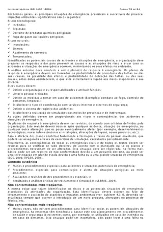 Interpretação da ISO 14001:2004 Página 72 de 84
Em termos gerais, as principais situações de emergência previsíveis e suscetíveis de provocar
impactos ambientais significativos são os seguintes:
Riscos tecnológicos:
Incêndio;
Explosão;
Derrame de produtos químicos perigosos;
Fuga de gases ou líquidos perigosos;
Riscos naturais:
Inundações;
Sismos;
Abatimento de terrenos;
Tempestades;
Identificadas as potenciais causas de acidentes e situações de emergência, a organização deve
preparar as respostas a dar para prevenir as causas e as situações de risco e atuar caso os
acidentes e situações de emergência ocorram, minimizando os seus efeitos no ambiente.
A análise anterior deve conduzir a um(s) plano(s) de resposta à emergência. Os planos de
resposta à emergência devem ser baseados na probabilidade de ocorrência das falhas ou das
suas causas, na gravidade dos efeitos e probabilidade de detecção das falhas, ou das suas
causas, antes delas acontecerem, o que está estreitamente ligado aos meios disponíveis e sua
eficácia.
Estes planos devem:
Definir a organização e as responsabilidades e atribuir funções;
Listar o pessoal treinado;
Definir as medidas a tomar em caso de acidente8 (Exemplos: combate ao fogo, controle de
derrames, limpezas);
Estabelecer o tipo de coordenação com serviços internos e externos de segurança;
Definir o sistema de registro dos acidentes;
Estabelecer a realização de simulações dos meios de prevenção e de intervenção.
As ações definidas devem ser proporcionais aos riscos e conseqüências dos acidentes e
situações de emergência.
Os planos de resposta à emergência devem ser revistos, de acordo com critérios definidos pela
organização. Esta revisão deverá ocorrer após qualquer acidente, situação de emergência, ou
qualquer outra alteração que os possa eventualmente afetar (por exemplo, desenvolvimentos
tecnológicos, novas infra-estruturas e instalações, alterações de layout, novos produtos, etc.).
Para a eficácia dos planos contribui fortemente a formação e treino do pessoal envolvido, que
poderá ser assegurada através de exercícios de simulação, executados periodicamente.
Finalmente, as conseqüências de todas as emergências reais e de todos os testes devem ser
revistas para se verificar se tudo decorreu de acordo com o planejado ou se os planos e
procedimentos necessitam de ser alterados. Esta situação deve ser registrada, na forma mais
básica pode ser um registro de não conformidade devido a um pequeno derrame, ou pode ser
uma investigação em grande escala devido a uma falha ou a uma grande situação de emergência
(SGS, 2003; APCER, 2001).
Gerando evidência
Planos e procedimentos especiais para acidentes e situações potenciais de emergência;
Procedimentos especiais para comunicação e alerta de situações perigosas ao meio
ambiente;
Avaliações e revisões destes procedimentos especiais; e
Resultados e análises críticas de treinamento e simulações (SEBRAE, 2004).
Não conformidades mais freqüentes
A norma exige que sejam identificados os riscos e as potenciais situações de emergência
associados às atividades da organização. Esta identificação deverá ocorrer na fase de
levantamento e avaliação de aspectos e impactos ambientais (ver subitem 4.3.1), devendo ser
atualizada sempre que ocorrer a introdução de um novo produto, alterações no processo de
fabrico, etc.
Não conformidades mais freqüentes
Muitas vezes, não existem procedimentos para identificar todas as potenciais situações de
emergência. As empresas têm tendência a basear este seu planejamento em procedimentos
de saúde e segurança já existentes como, por exemplo, os utilizados em caso de incêndio ou
em caso de derrames. Esta situação pode ser incompleta, pois pode levar a uma falha na
 