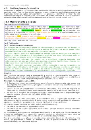 Interpretação da ISO 14001:2004 Página 74 de 84
4.5 Verificação e ação corretiva
Neste item, as empresas são levadas a: utilizar métodos precisos de medição para assegurar que
estão no rumo certo em direção aos objetivos e metas; garantir o comprimento contínuo da
legislação; tomar as ações correspondentes ao problema, identificar o local da não
conformidade; registrar a operação de seu sistema de gestão ambiental e conduzir auditorias
para comprovar que estão em conformidade com seus propósitos (ORTIZ; PIRERI, 2002).
4.5.1 Monitoramento e medição
Texto da Norma ISO 14001:2004
A organização deve estabelecer, implementar e manter procedimento(s) para monitorar e medir
regularmente as características principais de suas operações possam ter um impacto ambiental
significativo. O(s) procedimento(s) deve(m) incluir a documentação de informações para
monitorar o desempenho, os controles operacionais pertinentes e as conformidades com os
objetivos e metas ambientais da organização.
A organização deve assegurar que equipamentos de monitoramento e medição calibrados ou
verificados sejam utilizados e mantidos, devendo-se reter os registros associados.
Texto do Anexo A da Norma ISO 14001:2004
A.5 Verificação
A.5.1 Monitoramento e medição
As operações de uma organização podem ter uma variedade de características. Por exemplo, as
características relativas ao monitoramento e medição de descarga de esgoto podem incluir
demanda biológica e química por oxigênio, temperatura e acidez.
Os dados coletados a partir do monitoramento e medição podem ser analisados para identificar
padrões e obter informações. O conhecimento adquirido com essas informações pode ser
utilizado para implementar ações corretivas e preventivas.
As características principais são aquelas que a organização necessita considerar para
determinar como ela está gerenciando seus aspectos ambientais significativos, atingindo seus
objetivos e metas e aprimorando seu desempenho ambiental.
Quando for necessário assegurar resultados válidos, recomenda-se que os equipamentos de
medição sejam calibrados ou verificados a intervalos especificados ou antes do uso, contra
padrões de medição rastreáveis, a padrões de medição internacionais ou nacionais. Se não
existirem tais padrões, recomenda-se que a base utilizada para calibração seja registrada.
Objetivo
Este requisito da norma leva a organização a realizar o monitoramento dos impactos
significativos, permitindo simultaneamente a verificação da conformidade com os objetivos e
metas estabelecidos e com a regulamentação legal aplicável (APCER, 2001).
Principais mudanças na versão 2004
O Subitem não requer um procedimento para informação documentada más requer para
desempenho do monitoramento, aplicação dos controles operacionais, e conformidade com
os objetivos e metas;
Deixou de ser um procedimento documentado obrigatório. Para além do requisito de
calibração dos equipamentos de monitoramento e medição, foi acrescentada a verificação; e
Foi retirado o parágrafo da avaliação periódica da conformidade com as disposições legais
que deu lugar ao subitem 4.5.2 (SGS, 2005; APCER, 2005).
Interpretação
Apesar de não ser mais obrigatório, é recomendável que a organização estabeleça um
procedimento para o monitoramento e medição das principais características das diferentes
operações e atividades que poderão ter impacto significativo sobre o ambiente.
As características a monitorar e a medir podem ser distinguidas em:
Características de natureza regulamentar/legal;
Características de natureza voluntária, resultantes da política, objetivos e metas ambientais
da organização.
As atividades de monitoramento e medição (equivalentes às de inspeção e ensaio previstas no
sistema da qualidade) e os respectivos registros podem ser discriminados num plano de
monitoramento ambiental ou introduzidos em procedimentos documentados.
Nos procedimentos ou no plano de monitoramento ambiental devem ser identificados, pelo
menos, os parâmetros a medir, os métodos a usar, a periodicidade das medições, as
responsabilidades e o sistema de registro.
 