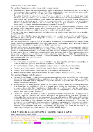 Interpretação da ISO 14001:2004 Página 75 de 84
Para a identificação dos parâmetros a medir há que atender:
Aos requisitos legais de monitoramento e medição aplicáveis (por exemplo, se a organização
tem processos de combustão há que identificar os parâmetros para caracterizar as emissões
gasosas – ex. partículas, CO, CO2, NOx, SO2, metais pesados);
Às ações de controle operacional (ver 4.4.6) e aos objetivos e metas (ver 4.2.3) que foram
definidos pela organização (por exemplo, se a empresa definiu um procedimento de controle
operacional para minimização de ruído através de manutenção preditiva há que identificar o
parâmetro a monitorar para verificar o seu cumprimento – ex. vibração; se a organização
definiu objetivos de redução de consumos de água há que identificar o parâmetro a
monitorar – ex. m3 de água consumida por unidade de produto).
Os registros gerados devem evidenciar que as medições ou monitoramento previstos foram
efetuados. Estes resultados podem estar relacionados com limites legais e regulamentares,
limites de controle internos e objetivos e metas ambientais estabelecidos.
A norma exige que o equipamento de monitoramento e medição seja sujeito à manutenção e
esteja calibrado.
Devem ser identificados quais os equipamentos que servem para medir características e
parâmetros essenciais para a adequada condução e controle dos processos com aspectos
ambientais significativos.
Para os equipamentos selecionados é necessário estabelecer procedimentos que identifiquem
onde e por quem serão calibrados, qual o intervalo entre calibrações e ainda a forma de gestão
dos intervalos de calibração que depende de fatores diversos.
Convém salientar que as organizações recorrem muitas vezes a serviços externos para a medição
de parâmetros de monitoramento (por exemplo, emissão de poluentes atmosféricos, análises
químicas de efluentes líquidos, avaliações acústicas, análises de perigosidade de resíduos, etc.).
E, neste caso, devem estabelecer procedimentos que garantam que os fornecedores deste tipo
de serviço evidenciam o cumprimento deste requisito, quanto ao estado de manutenção e
calibração dos equipamentos usados, à adequabilidade dos métodos e à competência dos
executantes (SGS, 2003; APCER, 2001).
Gerando evidência
Procedimentos de monitoração dos indicadores do desempenho ambiental; resultados de
testes e medições, gráficos e relatórios de análises críticas etc.;
Procedimentos de medição de grandezas relacionadas aos indicadores ambientais;
Planos e procedimentos de identificação e controle dos instrumentos de medição;
Planos e procedimentos de calibração dos instrumentos de medição; e
Análise das incertezas dos instrumentos e dos processos de medição (SEBRAE, 2004).
Não conformidades mais freqüentes
Características Chave - estas incluem muitas vezes valores limite permitidos ou autorizados.
São verificadas cuidadosamente na auditoria e conclui-se frequentemente que as medições
não foram efetuadas com a freqüência requerida, no local requerido, na data requerida, ou
não foram mesmo efetuadas!
Acompanhamento de Objetivos e Metas - é necessário recolher dados suficientes para provar
e acompanhar os progressos. Esta é a chave para atingir os Objetivos e executar os
programas de gestão. Com freqüência, os dados não são recolhidos, ou não são recolhidos e
revistos o suficiente para garantir que o objetivo está acompanhado e, se necessário, alterar
a meta para a tornar mais realista; e
Calibração - a norma é suave nas palavras que descrevem este requisito, mas os requisitos da
ISO 9001 são um conjunto de critérios efetivos e de senso-comum relativos à gestão da
calibração. Não existe sempre a necessidade de uma calibração no SGA, mas, onde existem
valores limite permitidos ou autorizados, há normalmente a necessidade de medir e de fazê-
lo com instrumentos que tenham um estado de calibração adequado e conhecido. Os
problemas encontrados têm sido: contadores de água na extração não calibrados, medidores
de pH pouco claros, laboratórios de testes utilizados para verificar níveis de emissão e
nenhum conhecimento das suas capacidades de medição (ao nível de alcance e de
incertezas), ligações-terra não testadas (SGS, 2003; APCER, 2001).
4.5.2 Avaliação do atendimento a requisitos legais e outros
Texto da Norma Iso 14001:2004
4.5.2.1 De maneira coerente com o seu comprometimento a requisitos, a organização deve
estabelecer, implementar e manter procedimento(s) para avaliar periodicamente o atendimento
aos requisitos legais aplicáveis.
A organização deve manter registros dos resultados das avaliações periódicas.
 