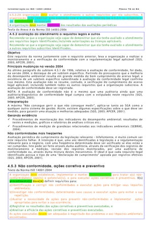 Interpretação da ISO 14001:2004 Página 76 de 84
4.5.2.2 A organização deve avaliar o atendimento a outros requisitos por ela subscritos. A
organização pode combinar esta avaliação com a avaliação referida em 4.5.2.1 ou estabelecer
um procedimento em separado.
A organização deve manter registros dos resultados das avaliações periódicas
Texto do Anexo A da Norma ISO 14001:2004
A.5.2 avaliação do atendimento a requisitos legais e outros
Recomenda-se que a organização seja capaz de demonstrar que ela tenha avaliado o atendimento
aos requisitos legais identificados,incluindo autorizações ou licenças aplicáveis.
Recomenda-se que a organização seja capaz de demonstrar que ela tenha avaliado o atendimento
a outros requisitos subscritos identificados.
Objetivo
Este requisito da norma juntamente com o requisito anterior, leva a organização a realizar o
monitoramento e a verificação da conformidade com a regulamentação legal aplicável (SGS,
2003; APCER, 2001).
Principais mudanças na versão 2004
Ao último parágrafo do subitem 4.5.1 de 1996, relativo à avaliação de conformidade, foi dado,
na versão 2004, o destaque de um subitem específico. Partindo do pressuposto que a melhoria
do desempenho ambiental resulta em grande medida do bom cumprimento do acervo legal, a
existência de um subitem específico subordinada à avaliação da conformidade legal confirma
isso mesmo. Esta avaliação não se resume, contudo, à verificação do cumprimento do acervo
legal aplicável, incluindo também todos os outros requisitos que a organização subscreva. A
avaliação de conformidade deve ser registrada.
NOTA: A avaliação de conformidade não é o mesmo que uma auditoria ainda que uma
auditoria/diagnóstico de conformidade legal cumpra com o estipulado neste requisito (SGS,
2005; APCER, 2005).
Interpretação
A máxima "Não consegue gerir o que não consegue medir", aplica-se tanto ao SGA como a
qualquer outro sistema de gestão. Assim, existem algumas especificações sobre o que deve ser
medido, para garantir uma atuação e melhorias adequadas (SGS, 2003; APCER, 2001).
Gerando evidência
Procedimentos de monitoração dos indicadores do desempenho ambiental; resultados de
testes e medições, gráficos e relatórios de análises críticas etc.;
Procedimentos de medição de grandezas relacionadas aos indicadores ambientais (SEBRAE,
2004).
Não conformidades mais freqüentes
Avaliação periódica do cumprimento da legislação relevante - Infelizmente, é muito comum ver
este requisito falhar. A intenção é que, uma vez identificadas à legislação e a regulamentação
relevante para o negócio, com uma freqüência determinada deve ser verificado se elas estão a
ser cumpridas. Isto pode ser feito através duma auditoria, através da verificação dos registros de
monitoramento e medição, revisão dos registros monitorados, por uma auditoria de
conformidade ou, através duma mistura destes mecanismos. O ideal é que cada requisito legal
identificado possua o tipo de uma "declaração de cumprimento" apoiada por registros efetivos
(SGS, 2003; APCER, 2001).
4.5.3 Não conformidade, ações corretiva e preventiva
Texto da Norma ISO 14001:2004
A organização deve estabelecer, implementar e manter procedimento(s) para tratar a(s) não-
conformidade(s) real(is) e potencial(is), e para executar ações corretivas e preventivas. O(s)
procedimento(s) deve(m) definir requisitos para:
a) Identificação e corrigir não conformidades e executar ações para mitigar seus impactos
ambientais;
b) Investigar não conformidades, determinando suas causas e executar ações para evitar a sua
repetição;
c) Avaliar a necessidade de ações para prevenir não-conformidades e implementar ações
apropriadas para evitar a sua ocorrência;
d) Registrar os resultados das ações corretivas e preventivas executadas, e
e) Analisar a eficácia das ações corretivas e preventivas executadas.
As ações executadas devem ser adequadas à magnitude dos problemas e aos impactos ambientais
encontrados.
 
