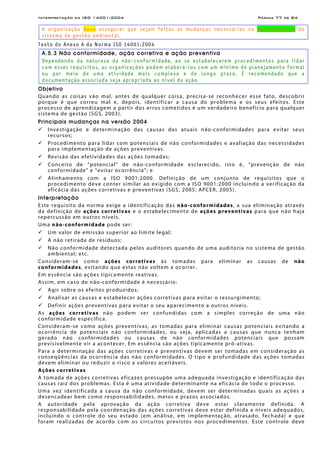 Interpretação da ISO 14001:2004 Página 77 de 84
A organização deve assegurar que sejam feitas as mudanças necessárias na documentação do
sistema de gestão ambiental.
Texto do Anexo A da Norma ISO 14001:2004
A.5.3 Não conformidade, ação corretiva e ação preventiva
Dependendo da natureza da não-conformidade, ao se estabelecerem procedimentos para lidar
com esses requisitos, as organizações podem elaborá-los com um mínimo de planejamento formal
ou por meio de uma atividade mais complexa e de longo prazo. É recomendado que a
documentação associada seja apropriada ao nível da ação.
Objetivo
Quando as coisas vão mal, antes de qualquer coisa, precisa-se reconhecer esse fato, descobrir
porque é que correu mal e, depois, identificar a causa do problema e os seus efeitos. Este
processo de aprendizagem a partir dos erros cometidos é um verdadeiro benefício para qualquer
sistema de gestão (SGS, 2003).
Principais mudanças na versão 2004
Investigação e determinação das causas das atuais não-conformidades para evitar seus
recursos;
Procedimento para lidar com potenciais de não conformidades e avaliação das necessidades
para implementação de ações preventivas.
Revisão das efetividades das ações tomadas;
Conceito de “potencial” de não-conformidade esclarecido, isto é, “prevenção de não
conformidade” e “evitar ocorrência”; e
Alinhamento com a ISO 9001:2000. Definição de um conjunto de requisitos que o
procedimento deve conter similar ao exigido com a ISO 9001:2000 incluindo a verificação da
eficácia das ações corretivas e preventivas (SGS, 2005; APCER, 2005).
Interpretação
Este requisito da norma exige a identificação das não-conformidades, a sua eliminação através
da definição de ações corretivas e o estabelecimento de ações preventivas para que não haja
repercussão em outros níveis.
Uma não-conformidade pode ser:
Um valor de emissão superior ao limite legal;
A não retirada de resíduos;
Não conformidade detectada pelos auditores quando de uma auditoria no sistema de gestão
ambiental; etc.
Consideram-se como ações corretivas às tomadas para eliminar as causas de não
conformidades, evitando que estas não voltem a ocorrer.
Em essência são ações tipicamente reativas.
Assim, em caso de não-conformidade é necessário:
Agir sobre os efeitos produzidos;
Analisar as causas e estabelecer ações corretivas para evitar o ressurgimento;
Definir ações preventivas para evitar o seu aparecimento a outros níveis.
As ações corretivas não podem ser confundidas com a simples correção de uma não
conformidade específica.
Consideram-se como ações preventivas, as tomadas para eliminar causas potenciais evitando a
ocorrência de potenciais não conformidades, ou seja, aplicadas a causas que nunca tenham
gerado não conformidades ou causas de não conformidades potenciais que possam
previsivelmente vir a acontecer. Em essência são ações tipicamente pró-ativas.
Para a determinação das ações corretivas e preventivas devem ser tomadas em consideração as
conseqüências da ocorrência das não conformidades. O tipo e profundidade das ações tomadas
devem eliminar ou reduzir o risco a valores aceitáveis.
Ações corretivas
A tomada de ações corretivas eficazes pressupõe uma adequada investigação e identificação das
causas raiz dos problemas. Esta é uma atividade determinante na eficácia de todo o processo.
Uma vez identificada a causa da não conformidade, devem ser determinadas quais as ações a
desencadear bem como responsabilidades, meios e prazos associados.
A autoridade pela aprovação da ação corretiva deve estar claramente definida. A
responsabilidade pela coordenação das ações corretivas deve estar definida a níveis adequados,
incluindo o controle do seu estado (em análise, em implementação, atrasado, fechada) e que
foram realizadas de acordo com os circuitos previstos nos procedimentos. Este controle deve
 