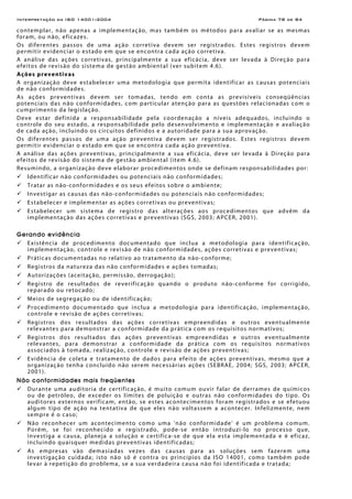 Interpretação da ISO 14001:2004 Página 78 de 84
contemplar, não apenas a implementação, mas também os métodos para avaliar se as mesmas
foram, ou não, eficazes.
Os diferentes passos de uma ação corretiva devem ser registrados. Estes registros devem
permitir evidenciar o estado em que se encontra cada ação corretiva.
A análise das ações corretivas, principalmente a sua eficácia, deve ser levada à Direção para
efeitos de revisão do sistema de gestão ambiental (ver subitem 4.6).
Ações preventivas
A organização deve estabelecer uma metodologia que permita identificar as causas potenciais
de não conformidades.
As ações preventivas devem ser tomadas, tendo em conta as previsíveis conseqüências
potenciais das não conformidades, com particular atenção para as questões relacionadas com o
cumprimento da legislação.
Deve estar definida a responsabilidade pela coordenação a níveis adequados, incluindo o
controle do seu estado, a responsabilidade pelo desenvolvimento e implementação e avaliação
de cada ação, incluindo os circuitos definidos e a autoridade para a sua aprovação.
Os diferentes passos de uma ação preventiva devem ser registrados. Estes registros devem
permitir evidenciar o estado em que se encontra cada ação preventiva.
A análise das ações preventivas, principalmente a sua eficácia, deve ser levada à Direção para
efeitos de revisão do sistema de gestão ambiental (item 4.6).
Resumindo, a organização deve elaborar procedimentos onde se definam responsabilidades por:
Identificar não conformidades ou potenciais não conformidades;
Tratar as não-conformidades e os seus efeitos sobre o ambiente;
Investigar as causas das não-conformidades ou potenciais não conformidades;
Estabelecer e implementar as ações corretivas ou preventivas;
Estabelecer um sistema de registro das alterações aos procedimentos que advêm da
implementação das ações corretivas e preventivas (SGS, 2003; APCER, 2001).
Gerando evidência
Existência de procedimento documentado que inclua a metodologia para identificação,
implementação, controle e revisão de não conformidades, ações corretivas e preventivas;
Práticas documentadas no relativo ao tratamento da não-conforme;
Registros da natureza das não conformidades e ações tomadas;
Autorizações (aceitação, permissão, derrogação);
Registro de resultados de reverificação quando o produto não-conforme for corrigido,
reparado ou retocado;
Meios de segregação ou de identificação;
Procedimento documentado que inclua a metodologia para identificação, implementação,
controle e revisão de ações corretivas;
Registros dos resultados das ações corretivas empreendidas e outros eventualmente
relevantes para demonstrar a conformidade da prática com os requisitos normativos;
Registros dos resultados das ações preventivas empreendidas e outros eventualmente
relevantes, para demonstrar a conformidade da prática com os requisitos normativos
associados à tomada, realização, controle e revisão de ações preventivas;
Evidência de coleta e tratamento de dados para efeito de ações preventivas, mesmo que a
organização tenha concluído não serem necessárias ações (SEBRAE, 2004; SGS, 2003; APCER,
2001).
Não conformidades mais freqüentes
Durante uma auditoria de certificação, é muito comum ouvir falar de derrames de químicos
ou de petróleo, de exceder os limites de poluição e outras não conformidades do tipo. Os
auditores externos verificam, então, se estes acontecimentos foram registrados e se efetuou
algum tipo de ação na tentativa de que eles não voltassem a acontecer. Infelizmente, nem
sempre é o caso;
Não reconhecer um acontecimento como uma 'não conformidade' é um problema comum.
Porém, se foi reconhecido e registrado, pode-se então introduzi-lo no processo que,
investiga a causa, planeja a solução e certifica-se de que ela esta implementada e é eficaz,
incluindo quaisquer medidas preventivas identificadas;
As empresas vão demasiadas vezes das causas para as soluções sem fazerem uma
investigação cuidada; isto não só é contra os princípios da ISO 14001, como também pode
levar à repetição do problema, se a sua verdadeira causa não foi identificada e tratada;
 