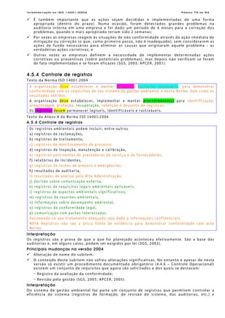 Interpretação da ISO 14001:2004 Página 79 de 84
É também importante que as ações sejam decididas e implementadas de uma forma
apropriada (dentro do prazo). Numa ocasião, foram detectados grandes problemas na
auditoria interna em uma empresa e foi dado um período de 6 meses para a correção dos
problemas, quando o mais apropriado teriam sido 2 semanas;
Por vezes as empresas reagem às situações de não conformidade através da ação imediata de
mitigação ou correção (o que, como primeiro passo, não é inadequado), sem considerarem as
ações de fundo necessárias para eliminar as causas que originaram aquele problema - as
verdadeiras ações corretivas; e
Outras vezes as empresas definem a necessidade de implementar determinadas ações
corretivas ou preventivas (sobre potenciais problemas), mas depois não verificam se foram
de fato implementadas e se foram eficazes (SGS, 2003; APCER, 2001).
4.5.4 Controle de registros
Texto da Norma ISO 14001:2004
A organização deve estabelecer e manter registros, conforme necessário, para demonstrar
conformidade com os requisitos de seu sistema de gestão ambiental e desta Norma, bem como os
resultados obtidos.
A organização deve estabelecer, implementar e manter procedimento(s) para identificação,
armazenagem, proteção, recuperação, retenção e descarte de registros.
Os registros devem permanecer legíveis, identificáveis e rastreáveis.
Texto do Anexo A da Norma ISO 14001:2004
A.5.4 Controle de registros
Os registros ambientais podem incluir, entre outros
a) registros de reclamações,
b) registros de treinamento,
c) registros de monitoramento de processo,
d) registros de inspeção, manutenção e calibração,
e) registros pertinentes de prestadores de serviço e de fornecedores,
f) relatórios de incidentes,
g) registros de testes de preparo a emergências,
h) resultados de auditoria,
i) resultados de análise pela Alta Administração,
j) decisão sobre comunicação externa,
k) registros de requisitos legais ambientais aplicáveis,
l) registros de aspectos ambientais significativos,
m) registros de reuniões ambientais,
n) informações sobre desempenho ambiental,
o) registros de conformidade legal,
p) comunicação com partes interessadas.
Recomenda-se que tratamento adequado seja dado a informações confidenciais.
NOTA Registros não são a única fonte de evidência para demonstrar conformidade com esta
Norma.
Interpretação
Os registros são a prova de que o que foi planejado aconteceu efetivamente. São a base das
auditorias e, em alguns casos, podem ser exigidos por lei (SGS, 2003).
Principais mudanças na versão 2004
Alteração de nome do subitem.
O conteúdo deste subitem não sofreu alterações significativas. No entanto e apesar de nesta
versão só existir um procedimento documentado obrigatório (4.4.6 – Controle Operacional)
existem um conjunto de requisitos que agora são solicitados e dos quais se destacam:
− Registro da avaliação da conformidade;
− Revisão pela gestão (SGS, 2005; APCER, 2005).
Interpretação
Do sistema de gestão ambiental faz parte um conjunto de registros que permitem controlar a
eficiência do sistema (registros de formação, de revisão do sistema, das auditorias, etc.) e
 