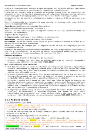 Interpretação da ISO 14001:2004 Página 80 de 84
verificar o cumprimento dos objetivos e metas ambientais e da legislação aplicável (registros de
monitoramento, do controle operacional, das situações de emergência, etc.).
Entende-se por “registro” toda a evidência, em qualquer suporte (papel ou informático), das
atividades previstas no sistema de gestão ambiental, incluindo os de origem externa (relatórios
de caracterização de emissões gasosas, boletins de análises de efluentes líquidos, etc.).
A organização tem de identificar individualmente todos os registros, de forma a permitir o seu
controle.
Deve ser estabelecido um procedimento para controlar os registros, onde sejam definidos
critérios e responsabilidades para:
Compilação - recolhimento e agregação dos registros;
Indexação - referência cruzada de cada registro;
Acesso - consulta e utilização por cada registro ou tipo em função da confidencialidade e/ou
acordado contratualmente;
Arquivo - forma de procura;
Armazenamento - local suporte e condições de armazenamento;
Manutenção - cuidados a ter para garantir a integridade;
Inutilização - forma de eliminação em função do grau de confidencialidade associado a cada
registro, da organização ou dos clientes;
Retenção - tempos de retenção por cada registro ou tipo em função da legislação aplicável,
condições contratuais.
Os tempos de retenção devem ser estabelecidos tendo em conta a legislação ou regulamentação
aplicável e, adicionalmente, os períodos de tempo eventualmente necessários para que os
efeitos ambientais se venham a manifestar (SGS, 2003; APCER, 2001).
Gerando evidência
Procedimento de controle dos registros da organização;
Registros validados (em uso), com as devidas evidências de emissão, aprovação e
implementação (SEBRAE, 2004; SGS, 2003; APCER, 2001).
Não conformidades mais freqüentes
Num determinado local, o cliente mandou fazer uma 'limpeza' aos registros antigos antes da
auditoria. Infelizmente, os registros estavam num recipiente fora do arquivo para serem
levados para um aterro. Esses registros eram altamente confidenciais e deveriam ter sido
sujeitos a uma eliminação segura;
Os dados informatizados são muitas vezes os registros relevantes para o SGA. Por vezes, os
sistemas informatizados não têm cópias de segurança ou estas se encontram ao lado do
computador. Não se pode considerar que estejam totalmente 'protegidas';
Os auditores pedem muitas vezes para ver cópias das Fichas de Dados de Segurança de
Produtos (seriam extremamente necessárias em caso de um derrame). Geralmente não estão
disponíveis, mas, de vez em quando, levam tanto tempo a aparecer que qualquer derrame se
tornaria num incidente muito sério enquanto se aguardam os dados para escolher o método
mais apropriado para se lidar com o problema; e
Os registros são necessários para provar o cumprimento dos valores limites permitidos ou
autorizados. Ocasionalmente, os auditores descobrem que, apesar de haver limites
especificados nos documentos, não existe nenhum registro que prove que eles são
cumpridos - isto está relacionado com a monitoração e medição (SGS, 2003; APCER, 2001).
4.5.5 Auditoria interna
Texto da Norma ISO 14001:2004
A organização deve assegurar que as auditorias internas do sistema de gestão ambiental sejam
conduzidas em intervalos planejados para:
a) Determinar se o sistema de gestão ambiental:
1) está em conformidade com os arranjos planejados para a gestão ambiental, inclusive os
requisitos desta Norma, e
2) foi adequadamente implementado e é mantido, e
b) Fornecer informações à administração sobre os resultados das auditorias.
Programa(s) de auditoria deve(m) ser planejado(s), estabelecido(s), implementado(s) e
mantido(s) pela organização levando-se em consideração a importância ambiental das operações
pertinentes e os resultados de auditorias anteriores.
Procedimento(s) de auditoria deve(m) ser estabelecido(s), implementado(s) devem ser
mantido(s) para tratar:
 
