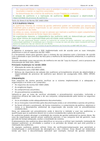Interpretação da ISO 14001:2004 Página 81 de 84
− Das responsabilidades e requisitos para se planejar e conduzir as auditorias, para relatar os
resultados e manter os registros associados;
− Da determinação dos critérios de auditoria, escopo freqüência e métodos.
A seleção de auditores e a realização de auditorias devem assegurar a objetividade e
imparcialidade do processo de auditoria.
Texto do Anexo A da Norma ISO 14001:2004
A.5.5 Auditoria interna
As auditorias internas do sistema da gestão ambiental podem ser realizadas por pessoas que
trabalhem para a própria organização ou por pessoas externas selecionadas pela organização
que trabalhem em seu nome.
Em ambos os casos, recomenda-se que as pessoas que realizam a auditoria sejam competentes e
em condições de atuarem de forma imparcial e objetiva.
Em organizações menores, a independência dos auditores pode ser demonstrada por auditores
que sejam isentos de responsabilidade pela atividade sendo auditada.
NOTA 1 Se uma organização desejar combinar as auditorias de sistema da gestão ambiental com auditorias de
conformidade ambiental, é recomendado que a intenção e o escopo de cada uma delas sejam claramente definidos.
Auditorias ambientais não são cobertas por esta Norma.
NOTA 2 Diretrizes de auditorias de sistemas da gestão ambiental são fornecidas na ABNT NBR ISO 19011.
Objetivo
O objetivo é assegurar que o SGA implementado está de acordo com as suas intenções
ambientais e com os requisitos da ISO 14001.
É a ferramenta chave para garantir que o sistema da sua empresa está a funcionar de acordo
com o planeado e que contribui de fato para a melhoria do desempenho ambiental, é a auditoria
interna.
Quando abordado como mecanismo de melhoria em vez de "caça às bruxas", será o processo de
manutenção do SGA (SGS, 2003).
Principais mudanças na versão 2004
Alteração de nome do subitem;
Alinhamento com a ISO 9001:2000;
Reforço da importância da seleção dos auditores principalmente através da objetividade e
imparcialidade do processo de auditoria que deverá ser assegurado (SGS, 2005; APCER,
2005).
Interpretação
Este requisito da norma permite verificar se o sistema implementado é o adequado à
organização e se estão a ser cumpridos:
Os requisitos da norma ISO 14001:2004;
As exigências legais;
Os compromissos assumidos;
Os procedimentos estabelecidos.
Saliente-se que se trata de verificar atividades e procedimentos associados, incluindo a
respectiva eficácia de cada uma e do seu conjunto, compreendendo pelo menos os seguintes
aspectos:
Se as atividades estão adequadamente documentadas;
Se as instruções transmitidas pela documentação estão a ser entendidas e postas em prática;
Se forem eficazes e promovem, de forma sistemática, o cumprimento da política, objetivos e
metas e o desempenho ambiental da organização (de acordo com os procedimentos
estabelecidos).
Deve ser elaborado um procedimento onde é descrito o método a usar nas auditorias, a
qualificação que os auditores devem ter e como é estabelecido o plano de auditorias.
As auditorias podem abranger a totalidade do sistema de gestão ambiental ou partes deste. No
caso da organização apenas prever auditorias parciais, o seu conjunto tem de permitir, num
período de tempo adequado, avaliar a totalidade do sistema.
O planejamento das auditorias deve identificar os recursos a utilizar (por exemplo, nomeação de
equipas auditoras), as atividades a auditar e os períodos de tempo em que está prevista a
realização das auditorias.
As equipes auditoras podem utilizar listas de verificação/comprovação que permitam a
sistematização e uniformização da abrangência e dos critérios. Estas devem ser elaboradas
tendo por base a documentação aplicável (por exemplo, manual de gestão ambiental,
 
