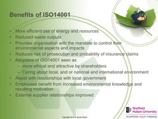 Benefits of ISO14001 More efficient use of energy and resources Reduced waste outputs Provides organisation with the mandate to control their environmental aspects and impacts Reduces risk of prosecution and probability of insurance claims Adoptees of ISO14001 seen as more ethical and attractive by shareholders Caring about local, and or national and international environment Assist with relationships with local government Employees benefit from increased environmental knowledge and resulting motivation External supplier relationships improved 