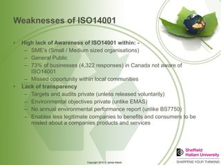 Weaknesses of ISO14001 High lack of Awareness of ISO14001 within: - SME’s (Small / Medium sized organisations) General Public 73% of businesses (4,322 responses) in Canada not aware of ISO14001 Missed opportunity within local communities Lack of transparency Targets and audits private (unless released voluntarily) Environmental objectives private (unlike EMAS) No annual environmental performance report (unlike BS7750) Enables less legitimate companies to benefits and consumers to be misled about a companies products and services 