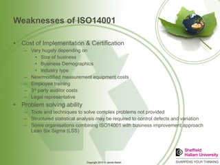 Weaknesses of ISO14001 Cost of Implementation & Certification Vary hugely depending on Size of business Business Demographics Industry type New/modified measurement equipment costs Employee training 3 rd  party auditor costs Legal representative Problem solving ability Tools and techniques to solve complex problems not provided Structured statistical analysis may be required to control defects and variation Some organisations combining ISO14001 with business improvement approach Lean Six Sigma (LSS) 