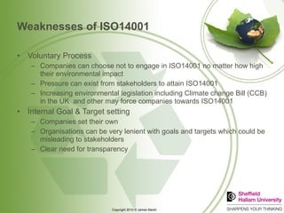 Weaknesses of ISO14001 Voluntary Process Companies can choose not to engage in ISO14001 no matter how high their environmental impact Pressure can exist from stakeholders to attain ISO14001 Increasing environmental legislation including Climate change Bill (CCB) in the UK  and other may force companies towards ISO14001  Internal Goal & Target setting Companies set their own  Organisations can be very lenient with goals and targets which could be misleading to stakeholders Clear need for transparency 