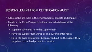 LESSONS LEARNT FROM CERTIFICATION AUDIT
• Address the life cycle in the environmental aspects and implact
• Create a Life Cycle Perspective document which looks at the
following
• Suppliers who feed in to the supply chain
• Have the supplier ISO 14001 or an Environmental Policy
• Has a life cycle assessment been carried out on the aspect they
suppliers to the final product or service.
 