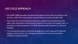 LIFE CYCLE APPROACH
• ISO 14001:2004 identified environmental Aspects that relate to products and
services, with most organisation concentrating on onsite activities only.
• This misses the environmental and business opportunity of addressing the
often more significant environmental impacts occurring in the supply chain, in
use phase or during disposal. The 2015 standard adds emphasis on lifecycle
thinking.
• • Environmental aspects should be considered at each stage of the lifecycle
(design, procurement, use, transport, end of life etc.) and not just those
relating to onsite activities
 