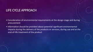 LIFE CYCLE APPROACH
• Consideration of environmental requirements at the design stage and during
procurement
• Information should be provided about potential significant environmental
impacts during the delivery of the products or services, during use and at the
end-of-life treatment of the product
 