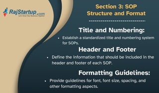Section 3: SOP
Structure and Format
Establish a standardized title and numbering system
for SOPs.
Title and Numbering:
Header and Footer
Define the information that should be included in the
header and footer of each SOP.
Formatting Guidelines:
Provide guidelines for font, font size, spacing, and
other formatting aspects.
 