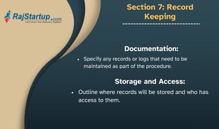 Section 7: Record
Keeping
Specify any records or logs that need to be
maintained as part of the procedure.
Documentation:
Storage and Access:
Outline where records will be stored and who has
access to them.
 