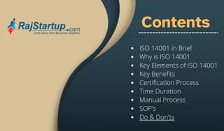 Contents
ISO 14001 in Brief
Why is ISO 14001
Key Elements of ISO 14001
Key Benefits
Certification Process
Time Duration
Manual Process
SOP's
Do & Don'ts
 