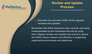 Review and Update
Process:
Describe how and when SOPs will be regularly
reviewed and updated.
Remember that SOPs should be clear, concise, and easily
understandable by the individuals who will be using
them. Regular reviews and updates are crucial to ensure
that SOPs remain relevant and effective in supporting
organizational processes and objectives.
 