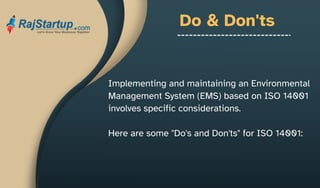 Do & Don'ts
Implementing and maintaining an Environmental
Management System (EMS) based on ISO 14001
involves specific considerations.
Here are some "Do's and Don'ts" for ISO 14001:
 