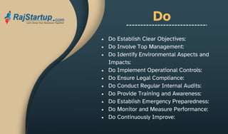 Do
Do Establish Clear Objectives:
Do Involve Top Management:
Do Identify Environmental Aspects and
Impacts:
Do Implement Operational Controls:
Do Ensure Legal Compliance:
Do Conduct Regular Internal Audits:
Do Provide Training and Awareness:
Do Establish Emergency Preparedness:
Do Monitor and Measure Performance:
Do Continuously Improve:
 
