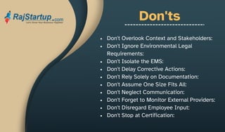Don'ts
Don't Overlook Context and Stakeholders:
Don't Ignore Environmental Legal
Requirements:
Don't Isolate the EMS:
Don't Delay Corrective Actions:
Don't Rely Solely on Documentation:
Don't Assume One Size Fits All:
Don't Neglect Communication:
Don't Forget to Monitor External Providers:
Don't Disregard Employee Input:
Don't Stop at Certification:
 