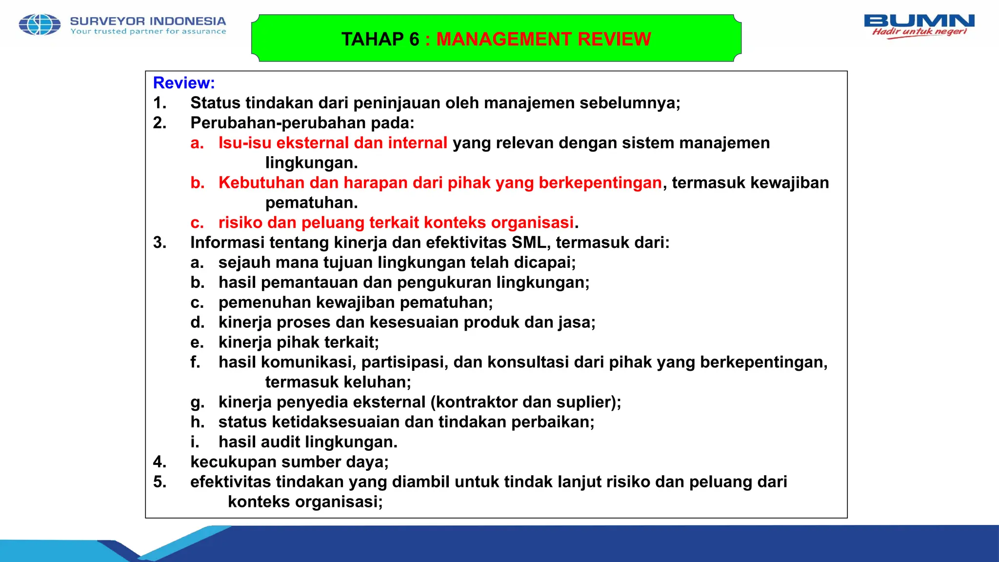 Review:
1. Status tindakan dari peninjauan oleh manajemen sebelumnya;
2. Perubahan-perubahan pada:
a. Isu-isu eksternal dan internal yang relevan dengan sistem manajemen
lingkungan.
b. Kebutuhan dan harapan dari pihak yang berkepentingan, termasuk kewajiban
pematuhan.
c. risiko dan peluang terkait konteks organisasi.
3. Informasi tentang kinerja dan efektivitas SML, termasuk dari:
a. sejauh mana tujuan lingkungan telah dicapai;
b. hasil pemantauan dan pengukuran lingkungan;
c. pemenuhan kewajiban pematuhan;
d. kinerja proses dan kesesuaian produk dan jasa;
e. kinerja pihak terkait;
f. hasil komunikasi, partisipasi, dan konsultasi dari pihak yang berkepentingan,
termasuk keluhan;
g. kinerja penyedia eksternal (kontraktor dan suplier);
h. status ketidaksesuaian dan tindakan perbaikan;
i. hasil audit lingkungan.
4. kecukupan sumber daya;
5. efektivitas tindakan yang diambil untuk tindak lanjut risiko dan peluang dari
konteks organisasi;
TAHAP 6 : MANAGEMENT REVIEW
 