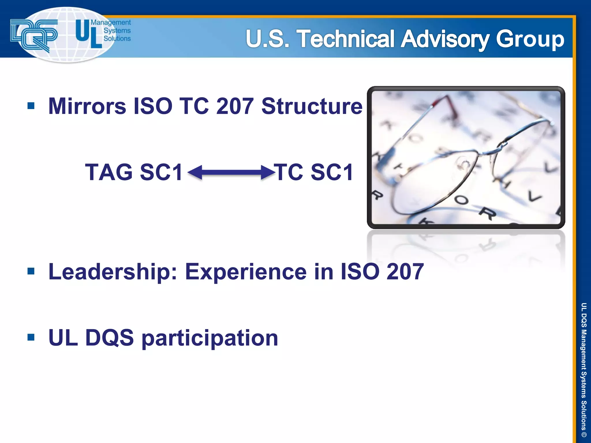 ULDQSManagementSystemsSolutions©
roup
 Mirrors ISO TC 207 Structure
TAG SC1 TC SC1
 Leadership: Experience in ISO 207
 UL DQS participation
 