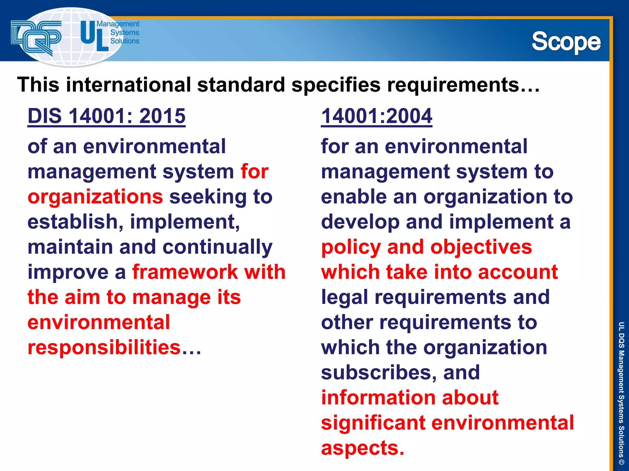 ULDQSManagementSystemsSolutions©
14001:2004
for an environmental
management system to
enable an organization to
develop and implement a
policy and objectives
which take into account
legal requirements and
other requirements to
which the organization
subscribes, and
information about
significant environmental
aspects.
DIS 14001: 2015
of an environmental
management system for
organizations seeking to
establish, implement,
maintain and continually
improve a framework with
the aim to manage its
environmental
responsibilities…
This international standard specifies requirements…
 