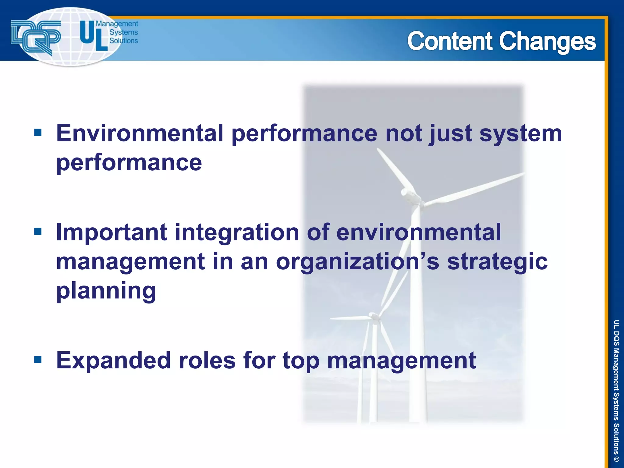 ULDQSManagementSystemsSolutions©
 Environmental performance not just system
performance
 Important integration of environmental
management in an organization’s strategic
planning
 Expanded roles for top management
 