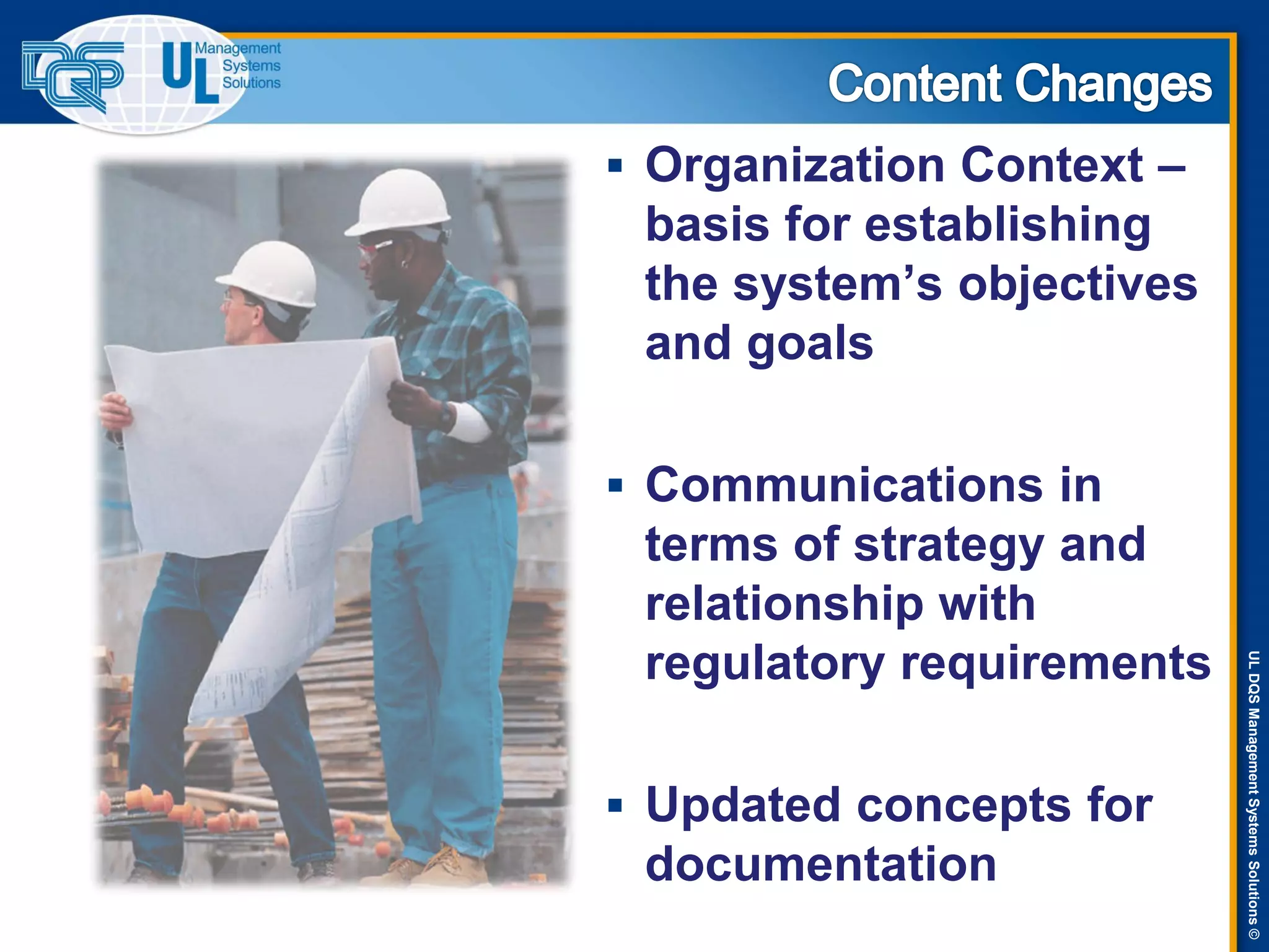 ULDQSManagementSystemsSolutions©
 Organization Context –
basis for establishing
the system’s objectives
and goals
 Communications in
terms of strategy and
relationship with
regulatory requirements
 Updated concepts for
documentation
 
