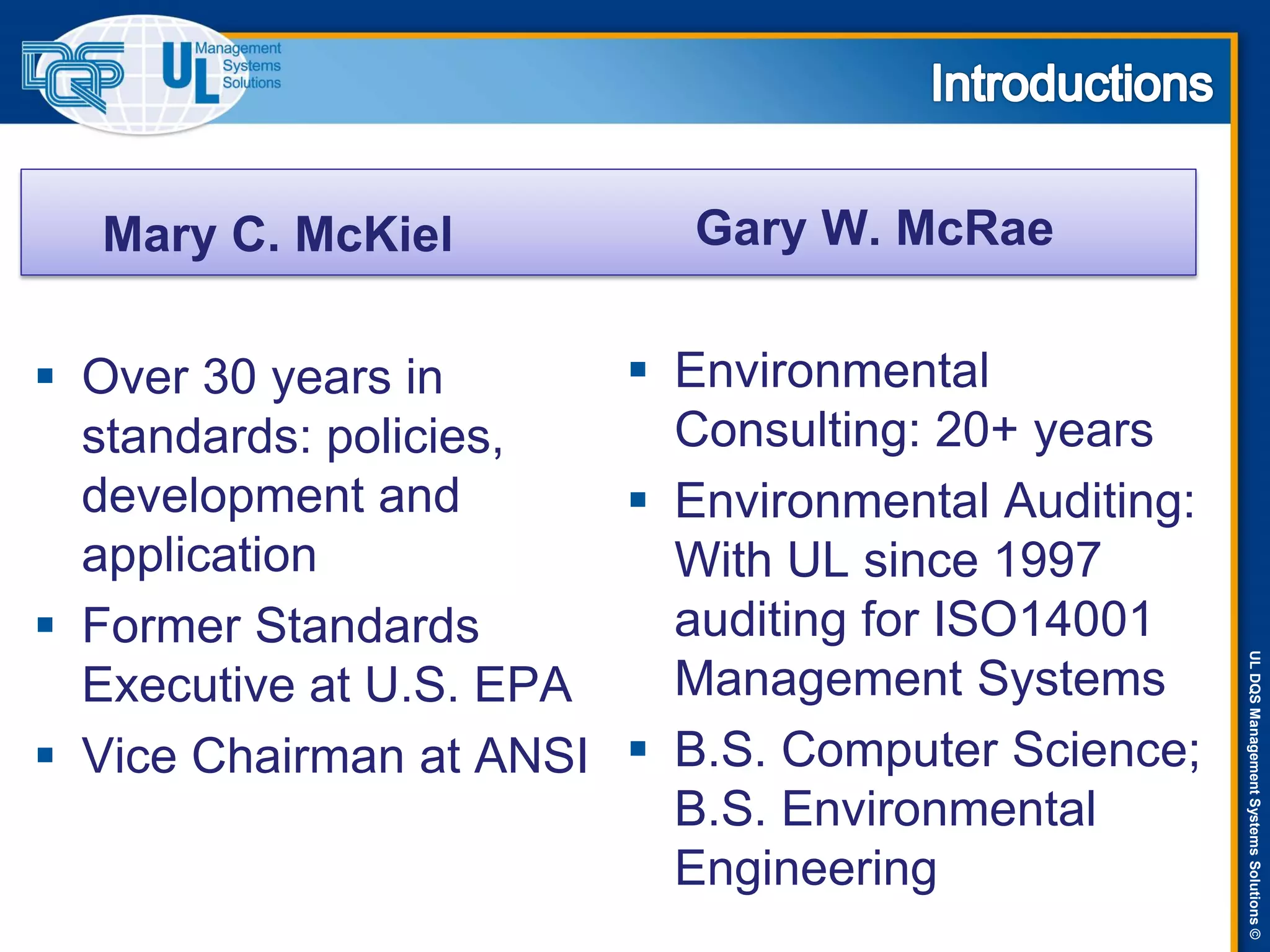 ULDQSManagementSystemsSolutions©
Mary C. McKiel
 Over 30 years in
standards: policies,
development and
application
 Former Standards
Executive at U.S. EPA
 Vice Chairman at ANSI
Gary W. McRae
 Environmental
Consulting: 20+ years
 Environmental Auditing:
With UL since 1997
auditing for ISO14001
Management Systems
 B.S. Computer Science;
B.S. Environmental
Engineering
 