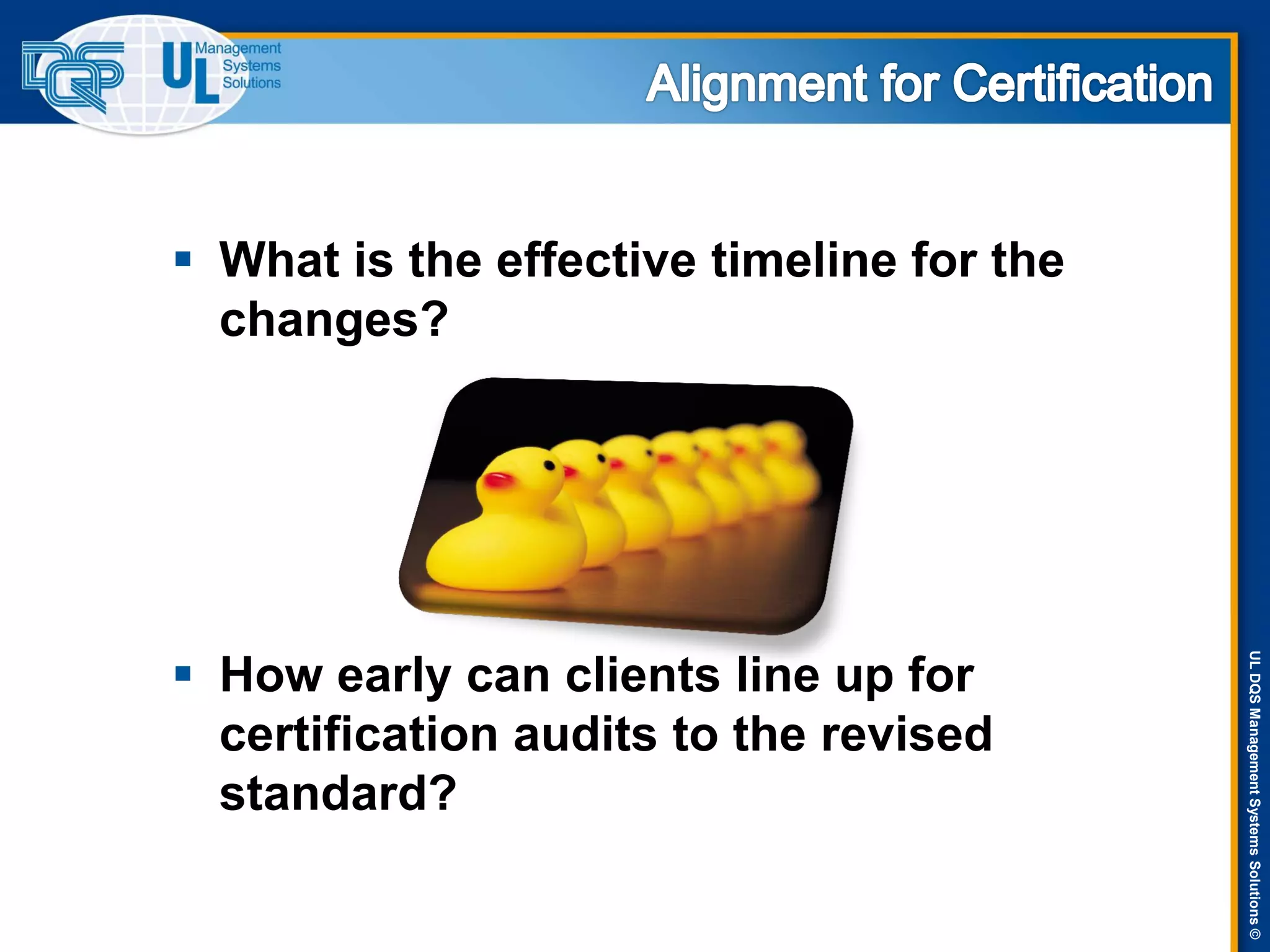ULDQSManagementSystemsSolutions©
 What is the effective timeline for the
changes?
 How early can clients line up for
certification audits to the revised
standard?
 