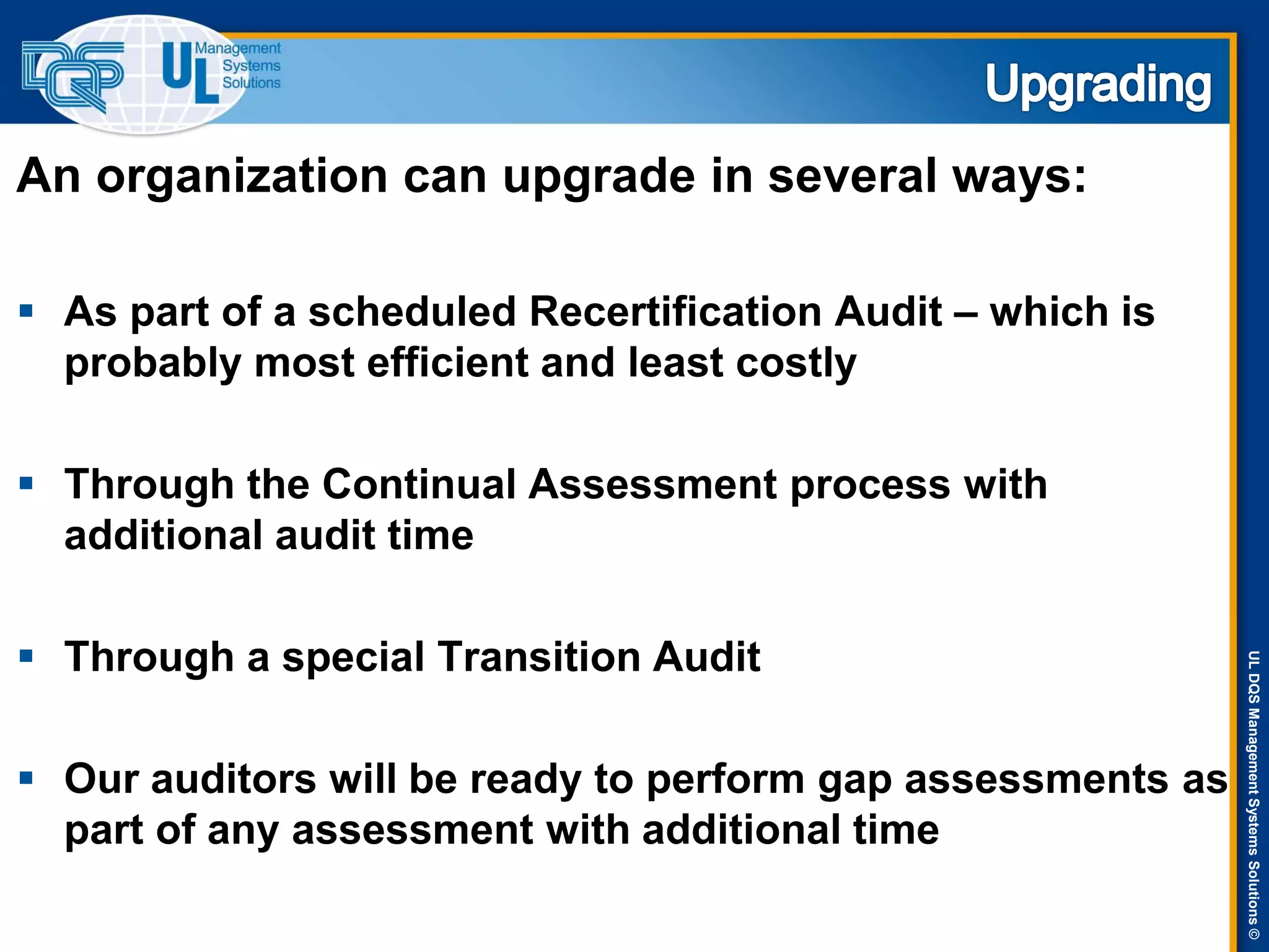 ULDQSManagementSystemsSolutions©
An organization can upgrade in several ways:
 As part of a scheduled Recertification Audit – which is
probably most efficient and least costly
 Through the Continual Assessment process with
additional audit time
 Through a special Transition Audit
 Our auditors will be ready to perform gap assessments as
part of any assessment with additional time
 