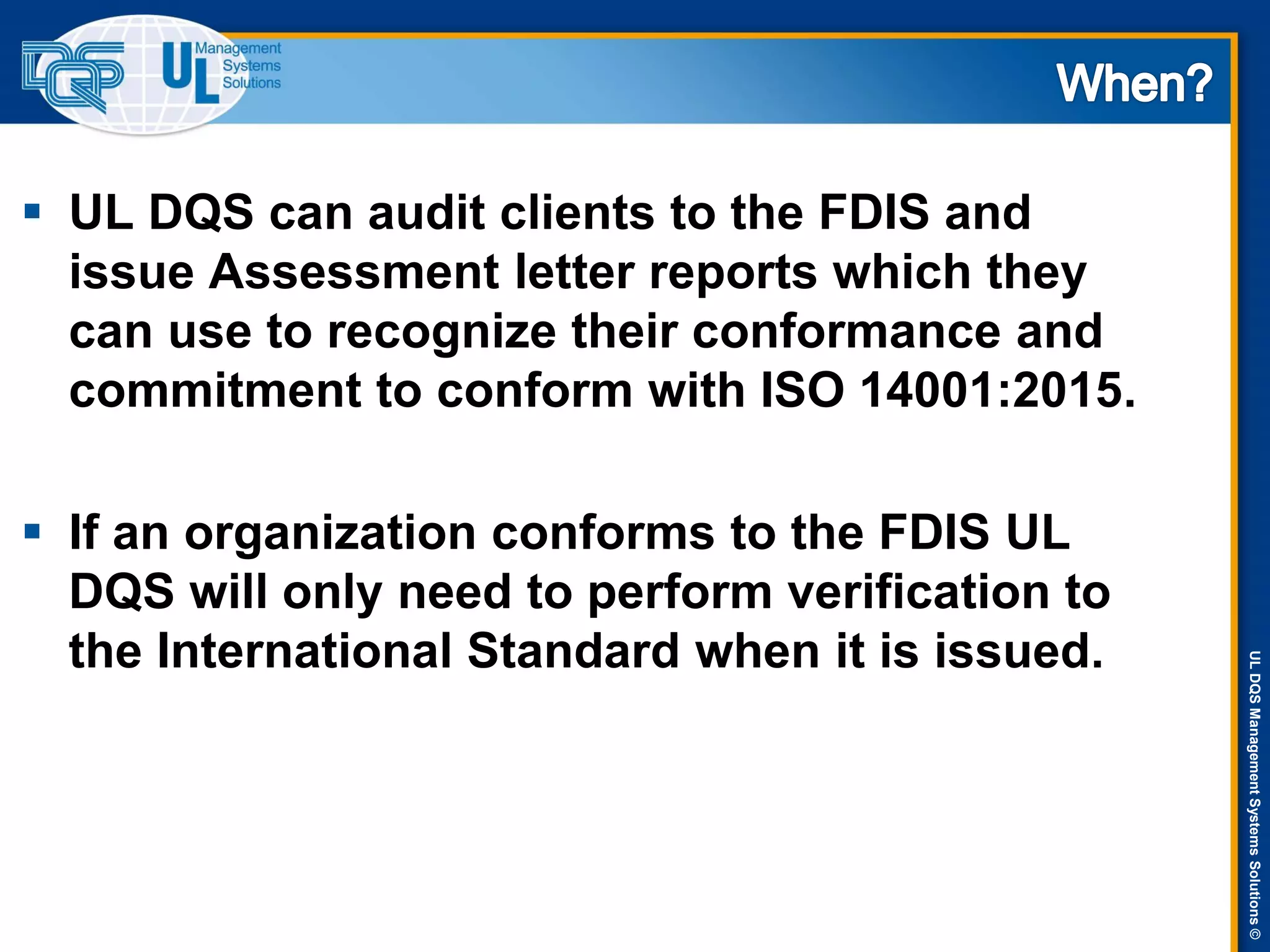 ULDQSManagementSystemsSolutions©
 UL DQS can audit clients to the FDIS and
issue Assessment letter reports which they
can use to recognize their conformance and
commitment to conform with ISO 14001:2015.
 If an organization conforms to the FDIS UL
DQS will only need to perform verification to
the International Standard when it is issued.
 