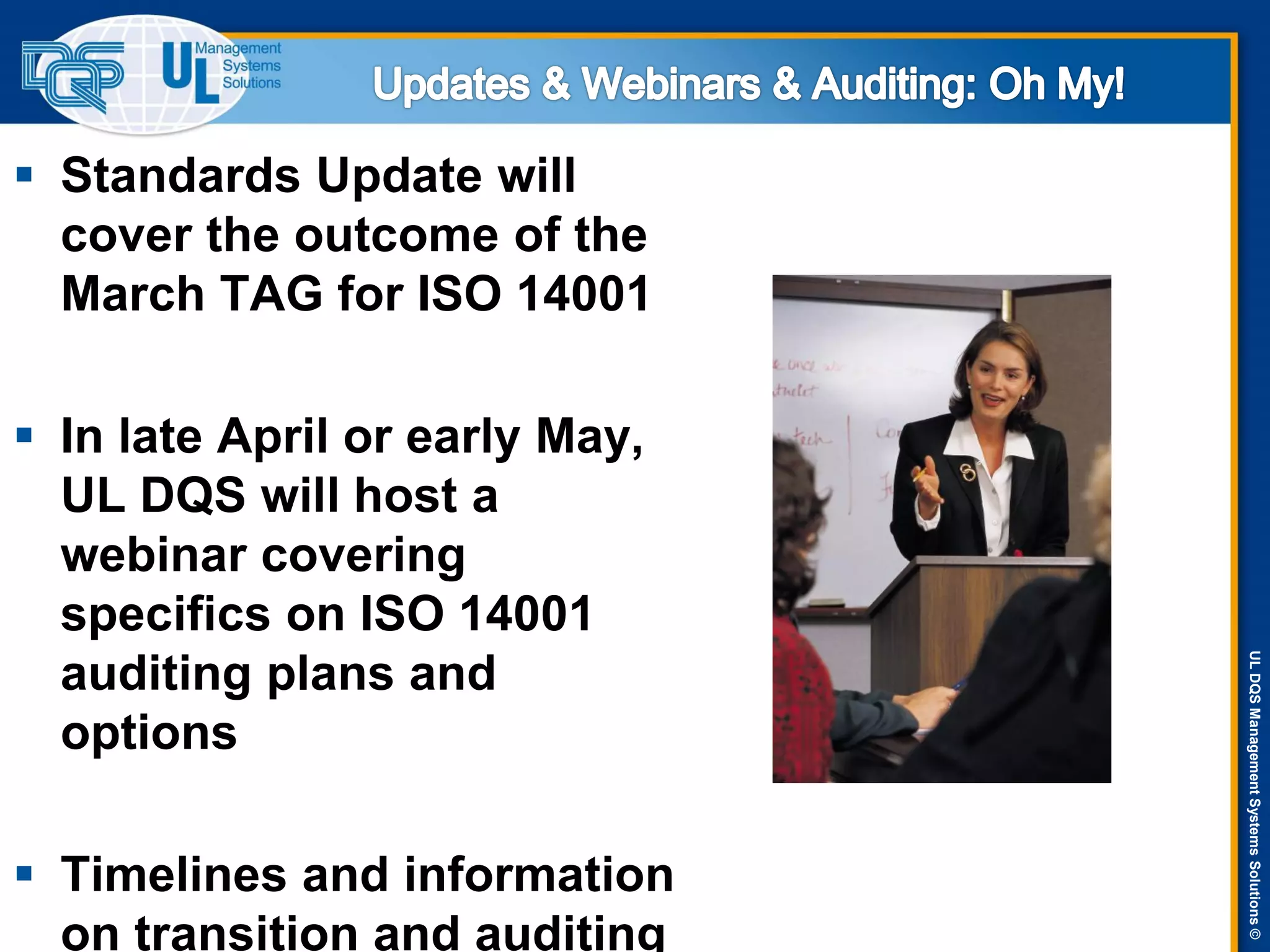 ULDQSManagementSystemsSolutions©
 Standards Update will
cover the outcome of the
March TAG for ISO 14001
 In late April or early May,
UL DQS will host a
webinar covering
specifics on ISO 14001
auditing plans and
options
 Timelines and information
on transition and auditing
 