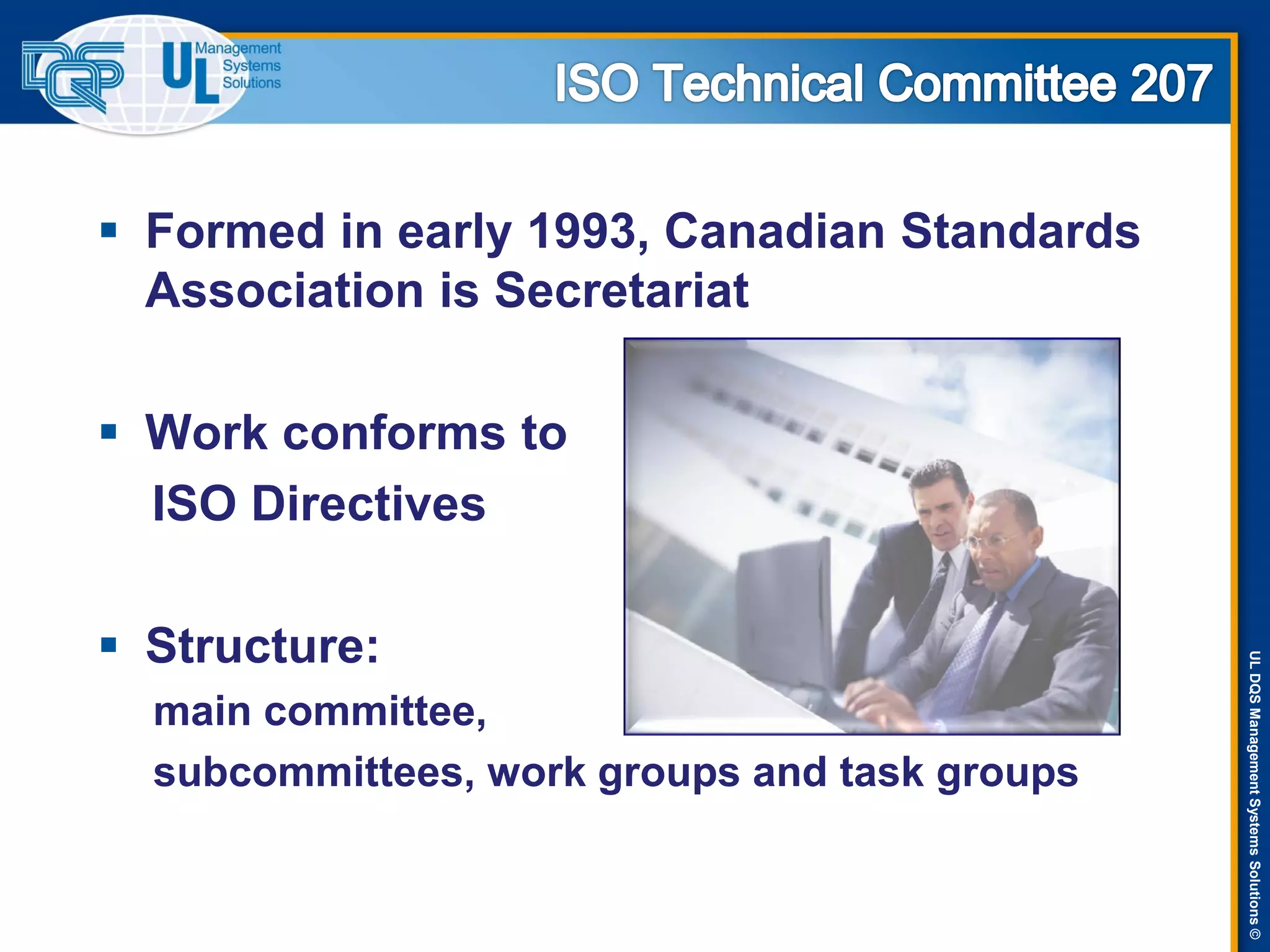 ULDQSManagementSystemsSolutions©
 Formed in early 1993, Canadian Standards
Association is Secretariat
 Work conforms to
ISO Directives
 Structure:
main committee,
subcommittees, work groups and task groups
 